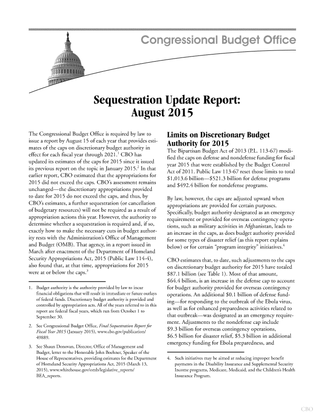 handle is hein.congrec/cbo2474 and id is 1 raw text is: 




t


Sequestration Update Report:

                August 2015


The  Congressional Budget Office is required by law to
issue a report by August 15 of each year that provides esti-
mates of the caps on discretionary budget authority in
effect for each fiscal year through 2021.' CBO has
updated its estimates of the caps for 2015 since it issued
its previous report on the topic in January 2015.2 In that
earlier report, CBO estimated that the appropriations for
2015  did not exceed the caps. CBO's assessment remains
unchanged-the discretionary   appropriations provided
to date for 2015 do not exceed the caps, and thus, by
CBO's  estimates, a further sequestration (or cancellation
of budgetary resources) will not be required as a result of
appropriation actions this year. However, the authority to
determine whether  a sequestration is required and, if so,
exactly how to make the necessary cuts in budget author-
ity rests with the Administration's Office of Management
and Budget  (OMB).  That  agency, in a report issued in
March  after enactment of the Department of Homeland
Security Appropriations Act, 2015 (Public Law 114-4),
also found that, at that time, appropriations for 2015
were at or below the caps.3

1. Budget authority is the authority provided by law to incur
   financial obligations that will result in immediate or future outlays
   of federal funds. Discretionary budget authority is provided and
   controlled by appropriation acts. All of the years referred to in this
   report are federal fiscal years, which run from October 1 to
   September 30.
2. See Congressional Budget Office, Final Sequestration Reportfor
   Fiscal Year 2015 (January 2015), www.cbo.gov/publication/
   49889.
3. See Shaun Donovan, Director, Office of Management and
   Budget, letter to the Honorable John Boehner, Speaker of the
   House of Representatives, providing estimates for the Department
   of Homeland Security Appropriations Act, 2015 (March 13,
   2015), www.whitehouse.gov/omb/legislative-reports/
   BEA-reports.


Limits on Discretionary Budget
Authority for 2015
The  Bipartisan Budget Act of 2013 (P.L. 113-67) modi-
fied the caps on defense and nondefense funding for fiscal
year 2015 that were established by the Budget Control
Act of 2011. Public Law 113-67 reset those limits to total
$1,013.6 billion-$521.3   billion for defense programs
and $492.4  billion for nondefense programs.

By law, however, the caps are adjusted upward when
appropriations are provided for certain purposes.
Specifically, budget authority designated as an emergency
requirement or provided for overseas contingency opera-
tions, such as military activities in Afghanistan, leads to
an increase in the caps, as does budget authority provided
for some types of disaster relief (as this report explains
below) or for certain program integrity initiatives.

CBO   estimates that, to date, such adjustments to the caps
on discretionary budget authority for 2015 have totaled
$87.1 billion (see Table 1). Most of that amount,
$64.4 billion, is an increase in the defense cap to account
for budget authority provided for overseas contingency
operations. An additional $0.1 billion of defense fund-
ing-for  responding to the outbreak of the Ebola virus,
as well as for enhanced preparedness activities related to
that outbreak-was   designated as an emergency require-
ment. Adjustments  to the nondefense cap include
$9.3 billion for overseas contingency operations,
$6.5 billion for disaster relief, $5.3 billion in additional
emergency  funding for Ebola preparedness, and

4. Such initiatives may be aimed at reducing improper benefit
   payments in the Disability Insurance and Supplemental Security
   Income programs, Medicare, Medicaid, and the Children's Health
   Insurance Program.


