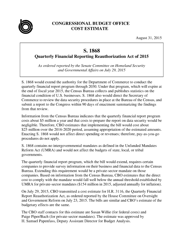 handle is hein.congrec/cbo2501 and id is 1 raw text is: 




                  CONGRESSIONAL BUDGET OFFICE
                             COST   ESTIMATE

                                                                  August 31, 2015


                                    S. 1868
        Quarterly  Financial  Reporting   Reauthorization   Act  of 2015

        As  ordered reported by the Senate Committee on Homeland Security
                     and Governmental Affairs on July 29, 2015


S. 1868 would extend the authority for the Department of Commerce to conduct the
quarterly financial report program through 2030. Under that program, which will expire at
the end of fiscal year 2015, the Census Bureau collects and publishes statistics on the
financial condition of U.S. businesses. S. 1868 also would direct the Secretary of
Commerce  to review the data security procedures in place at the Bureau of the Census, and
submit a report to the Congress within 90 days of enactment summarizing the findings
from that review.

Information from the Census Bureau indicates that the quarterly financial report program
costs about $5 million a year and that costs to prepare the report on data security would be
negligible. Therefore, CBO estimates that implementing the bill would cost about
$25 million over the 2016-2020 period, assuming appropriation of the estimated amounts.
Enacting S. 1868 would not affect direct spending or revenues; therefore, pay-as-you-go
procedures do not apply.

S. 1868 contains no intergovernmental mandates as defined in the Unfunded Mandates
Reform Act (UMRA)   and would not affect the budgets of state, local, or tribal
governments.

The quarterly financial report program, which the bill would extend, requires certain
companies to provide survey information on their business and financial data to the Census
Bureau. Extending this requirement would be a private-sector mandate on those
companies. Based on information from the Census Bureau, CBO estimates that the direct
cost to comply with the mandate would fall well below the annual threshold established by
UMRA   for private-sector mandates ($154 million in 2015, adjusted annually for inflation).

On July 29, 2015, CBO transmitted a cost estimate for H.R. 3116, the Quarterly Financial
Report Reauthorization Act, as ordered reported by the House Committee on Oversight
and Government Reform  on July 23, 2015. The bills are similar and CBO's estimate of the
budgetary effects are the same.

The CBO  staff contacts for this estimate are Susan Willie (for federal costs) and
Paige Piper/Bach (for private-sector mandates). The estimate was approved by
H. Samuel Papenfuss, Deputy Assistant Director for Budget Analysis.


