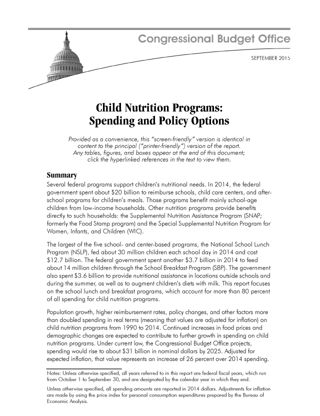 handle is hein.congrec/cbo2505 and id is 1 raw text is: ;i                                              SEPTEMBER 2015
Child Nutrition Programs:
Spending and Policy Options
Provided as a convenience, this screen-friendly version is identical in
content to the principal (printer-friendly) version of the report.
Any tables, figures, and boxes appear at the end of this document;
click the hyperlinked references in the text to view them.
Summary
Several federal programs support children's nutritional needs. In 2014, the federal
government spent about $20 billion to reimburse schools, child care centers, and after-
school programs for children's meals. Those programs benefit mainly school-age
children from low-income households. Other nutrition programs provide benefits
directly to such households: the Supplemental Nutrition Assistance Program (SNAP;
formerly the Food Stamp program) and the Special Supplemental Nutrition Program for
Women, Infants, and Children (WIC).
The largest of the five school- and center-based programs, the National School Lunch
Program (NSLP), fed about 30 million children each school day in 2014 and cost
$12.7 billion. The federal government spent another $3.7 billion in 2014 to feed
about 14 million children through the School Breakfast Program (SBP). The government
also spent $3.6 billion to provide nutritional assistance in locations outside schools and
during the summer, as well as to augment children's diets with milk. This report focuses
on the school lunch and breakfast programs, which account for more than 80 percent
of all spending for child nutrition programs.
Population growth, higher reimbursement rates, policy changes, and other factors more
than doubled spending in real terms (meaning that values are adjusted for inflation) on
child nutrition programs from 1990 to 2014. Continued increases in food prices and
demographic changes are expected to contribute to further growth in spending on child
nutrition programs. Under current law, the Congressional Budget Office projects,
spending would rise to about $31 billion in nominal dollars by 2025. Adjusted for
expected inflation, that value represents an increase of 26 percent over 2014 spending.
Notes: Unless otherwise specified, all years referred to in this report are federal fiscal years, which run
from October I to September 30, and are designated by the calendar year in which they end.
Unless otherwise specified, all spending amounts are reported in 2014 dollars. Adjustments for inflation
are made by using the price index for personal consumption expenditures prepared by the Bureau of
Economic Analysis.


