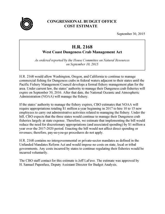 handle is hein.congrec/cbo2525 and id is 1 raw text is: CONGRESSIONAL BUDGET OFFICE
U                          COST ESTIMATE
September 30, 2015
H.R. 2168
West Coast Dungeness Crab Management Act
As ordered reported by the House Committee on Natural Resources
on September 10, 2015
H.R. 2168 would allow Washington, Oregon, and California to continue to manage
commercial fishing for Dungeness crabs in federal waters adjacent to their states until the
Pacific Fishery Management Council develops a formal fishery management plan for the
area. Under current law, the states' authority to manage their Dungeness crab fisheries will
expire on September 30, 2016. After that date, the National Oceanic and Atmospheric
Administration (NOAA) will manage the fishery.
If the states' authority to manage the fishery expires, CBO estimates that NOAA will
require appropriations totaling $1 million a year beginning in 2017 to hire 10 to 15 new
employees to carry out administrative activities related to managing the fishery. Under the
bill, CBO expects that the three states would continue to manage their Dungeness crab
fisheries largely at state expense. Therefore, we estimate that implementing the bill would
reduce the need for discretionary appropriations (and associated spending) by $1 million a
year over the 2017-2020 period. Enacting the bill would not affect direct spending or
revenues; therefore, pay-as-you-go procedures do not apply.
H.R. 2168 contains no intergovernmental or private-sector mandates as defined in the
Unfunded Mandates Reform Act and would impose no costs on state, local or tribal
governments. Any costs incurred by states to continue regulating their fisheries would be
incurred voluntarily.
The CBO staff contact for this estimate is Jeff LaFave. The estimate was approved by
H. Samuel Papenfuss, Deputy Assistant Director for Budget Analysis.


