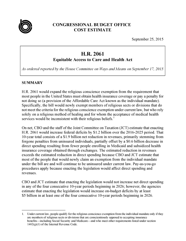 handle is hein.congrec/cbo2542 and id is 1 raw text is: CONGRESSIONAL BUDGET OFFICE
COST ESTIMATE
September 25, 2015
H.R. 2061
Equitable Access to Care and Health Act
As ordered reported by the House Committee on Ways and Means on September 17, 2015
SUMMARY
H.R. 2061 would expand the religious conscience exemption from the requirement that
most people in the United States must obtain health insurance coverage or pay a penalty for
not doing so (a provision of the Affordable Care Act known as the individual mandate).
Specifically, the bill would newly exempt members of religious sects or divisions that do
not meet the criteria for the religious conscience exemption under current law, but who rely
solely on a religious method of healing and for whom the acceptance of medical health
services would be inconsistent with their religious beliefs.'
On net, CBO and the staff of the Joint Committee on Taxation (JCT) estimate that enacting
H.R. 2061 would increase federal deficits by $1.2 billion over the 2016-2025 period. That
10-year total consists of a $1.9 billion net reduction in revenues, primarily stemming from
forgone penalties from uninsured individuals, partially offset by a $0.6 billion decrease in
direct spending resulting from fewer people enrolling in Medicaid and subsidized health
insurance coverage obtained through exchanges. The estimated reduction in revenues
exceeds the estimated reduction in direct spending because CBO and JCT estimate that
most of the people that would newly claim an exemption from the individual mandate
under the bill are and will continue to be uninsured under current law. Pay-as-you-go
procedures apply because enacting the legislation would affect direct spending and
revenues.
CBO and JCT estimate that enacting the legislation would not increase net direct spending
in any of the four consecutive 10-year periods beginning in 2026; however, the agencies
estimate that enacting the legislation would increase on-budget deficits by at least
$5 billion in at least one of the four consecutive 10-year periods beginning in 2026.
1. Under current law, people qualify for the religious conscience exemption from the individual mandate only if they
are members of religious sects or divisions that are conscientiously opposed to accepting insurance
benefits-including Social Security and Medicare-and who meet other requirements listed under section
1402(g)(1) of the Internal Revenue Code.


