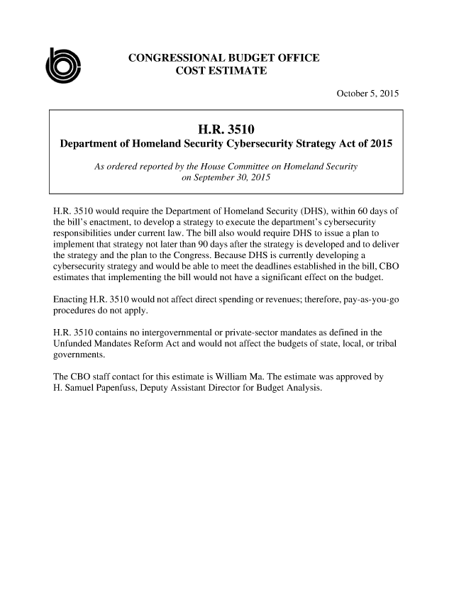 handle is hein.congrec/cbo2549 and id is 1 raw text is: CONGRESSIONAL BUDGET OFFICE
COST ESTIMATE
October 5, 2015
H.R. 3510
Department of Homeland Security Cybersecurity Strategy Act of 2015
As ordered reported by the House Committee on Homeland Security
on September 30, 2015
H.R. 3510 would require the Department of Homeland Security (DHS), within 60 days of
the bill's enactment, to develop a strategy to execute the department's cybersecurity
responsibilities under current law. The bill also would require DHS to issue a plan to
implement that strategy not later than 90 days after the strategy is developed and to deliver
the strategy and the plan to the Congress. Because DHS is currently developing a
cybersecurity strategy and would be able to meet the deadlines established in the bill, CBO
estimates that implementing the bill would not have a significant effect on the budget.
Enacting H.R. 3510 would not affect direct spending or revenues; therefore, pay-as-you-go
procedures do not apply.
H.R. 3510 contains no intergovernmental or private-sector mandates as defined in the
Unfunded Mandates Reform Act and would not affect the budgets of state, local, or tribal
governments.
The CBO staff contact for this estimate is William Ma. The estimate was approved by
H. Samuel Papenfuss, Deputy Assistant Director for Budget Analysis.



