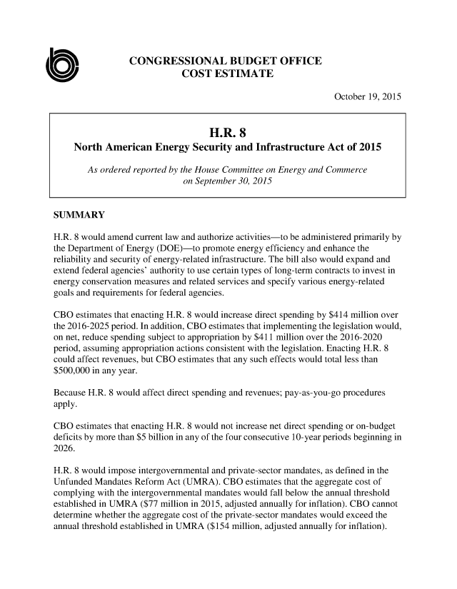 handle is hein.congrec/cbo2586 and id is 1 raw text is: 




                  CONGRESSIONAL BUDGET OFFICE
                              COST   ESTIMATE

                                                                 October 19, 2015



                                    H.R.   8
     North  American Energy Security and Infrastructure Act of 2015

        As ordered reported by the House Committee on Energy and Commerce
                              on September 30, 2015


SUMMARY

H.R. 8 would amend current law and authorize activities-to be administered primarily by
the Department of Energy (DOE)-to promote energy efficiency and enhance the
reliability and security of energy-related infrastructure. The bill also would expand and
extend federal agencies' authority to use certain types of long-term contracts to invest in
energy conservation measures and related services and specify various energy-related
goals and requirements for federal agencies.

CBO  estimates that enacting H.R. 8 would increase direct spending by $414 million over
the 2016-2025 period. In addition, CBO estimates that implementing the legislation would,
on net, reduce spending subject to appropriation by $411 million over the 2016-2020
period, assuming appropriation actions consistent with the legislation. Enacting H.R. 8
could affect revenues, but CBO estimates that any such effects would total less than
$500,000 in any year.

Because H.R. 8 would affect direct spending and revenues; pay-as-you-go procedures
apply.

CBO  estimates that enacting H.R. 8 would not increase net direct spending or on-budget
deficits by more than $5 billion in any of the four consecutive 10-year periods beginning in
2026.

H.R. 8 would impose intergovernmental and private-sector mandates, as defined in the
Unfunded  Mandates Reform Act (UMRA).  CBO  estimates that the aggregate cost of
complying with the intergovernmental mandates would fall below the annual threshold
established in UMRA ($77 million in 2015, adjusted annually for inflation). CBO cannot
determine whether the aggregate cost of the private-sector mandates would exceed the
annual threshold established in UMRA ($154 million, adjusted annually for inflation).


