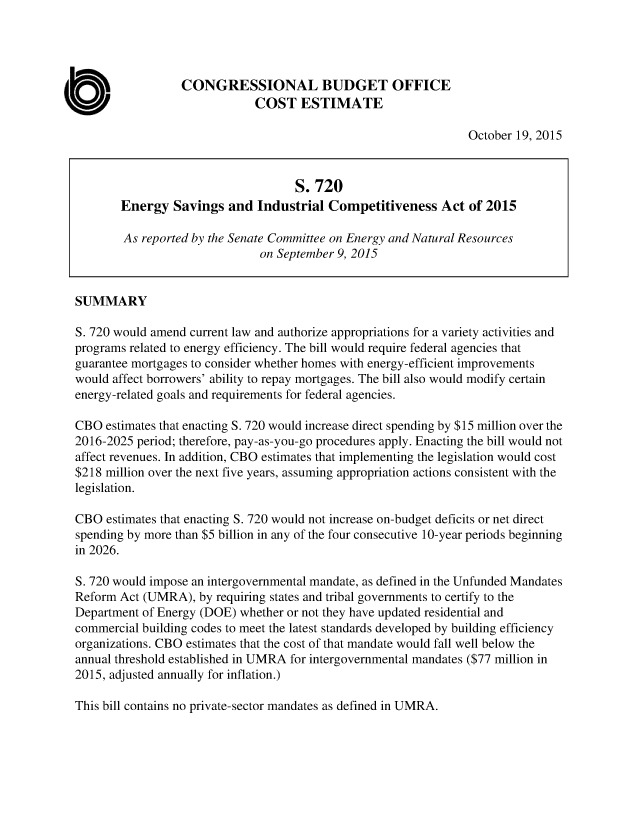 handle is hein.congrec/cbo2594 and id is 1 raw text is: 




                 CONGRESSIONAL BUDGET OFFICE
                             COST ESTIMATE

                                                                October 19, 2015



                                    S. 720
        Energy  Savings  and  Industrial Competitiveness Act of 2015

        As reported by the Senate Committee on Energy and Natural Resources
                              on September 9, 2015


SUMMARY

S. 720 would amend current law and authorize appropriations for a variety activities and
programs related to energy efficiency. The bill would require federal agencies that
guarantee mortgages to consider whether homes with energy-efficient improvements
would affect borrowers' ability to repay mortgages. The bill also would modify certain
energy-related goals and requirements for federal agencies.

CBO  estimates that enacting S. 720 would increase direct spending by $15 million over the
2016-2025 period; therefore, pay-as-you-go procedures apply. Enacting the bill would not
affect revenues. In addition, CBO estimates that implementing the legislation would cost
$218 million over the next five years, assuming appropriation actions consistent with the
legislation.

CBO  estimates that enacting S. 720 would not increase on-budget deficits or net direct
spending by more than $5 billion in any of the four consecutive 10-year periods beginning
in 2026.

S. 720 would impose an intergovernmental mandate, as defined in the Unfunded Mandates
Reform Act (UMRA),  by requiring states and tribal governments to certify to the
Department of Energy (DOE) whether or not they have updated residential and
commercial building codes to meet the latest standards developed by building efficiency
organizations. CBO estimates that the cost of that mandate would fall well below the
annual threshold established in UMRA for intergovernmental mandates ($77 million in
2015, adjusted annually for inflation.)


This bill contains no private-sector mandates as defined in UMRA.


