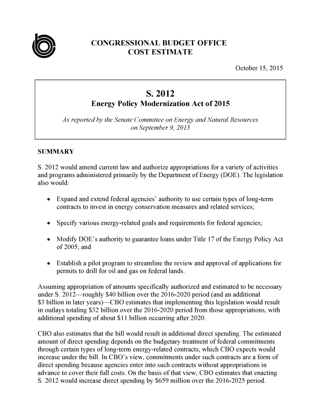 handle is hein.congrec/cbo2598 and id is 1 raw text is: 




                  CONGRESSIONAL BUDGET OFFICE
                              COST ESTIMATE

                                                                  October 15, 2015


                                    S. 2012
                  Energy  Policy  Modernization Act of 2015

        As reported by the Senate Committee on Energy and Natural Resources
                               on September 9, 2015


SUMMARY

S. 2012 would amend current law and authorize appropriations for a variety of activities
and programs administered primarily by the Department of Energy (DOE). The legislation
also would:

   *  Expand  and extend federal agencies' authority to use certain types of long-term
      contracts to invest in energy conservation measures and related services;

   *  Specify various energy-related goals and requirements for federal agencies;

   *  Modify  DOE's authority to guarantee loans under Title 17 of the Energy Policy Act
      of 2005; and

   *  Establish a pilot program to streamline the review and approval of applications for
      permits to drill for oil and gas on federal lands.

Assuming  appropriation of amounts specifically authorized and estimated to be necessary
under S. 2012-roughly  $40 billion over the 2016-2020 period (and an additional
$3 billion in later years)-CBO estimates that implementing this legislation would result
in outlays totaling $32 billion over the 2016-2020 period from those appropriations, with
additional spending of about $11 billion occurring after 2020.

CBO  also estimates that the bill would result in additional direct spending. The estimated
amount of direct spending depends on the budgetary treatment of federal commitments
through certain types of long-term energy-related contracts, which CBO expects would
increase under the bill. In CBO's view, commitments under such contracts are a form of
direct spending because agencies enter into such contracts without appropriations in
advance to cover their full costs. On the basis of that view, CBO estimates that enacting
S. 2012 would increase direct spending by $659 million over the 2016-2025 period.



