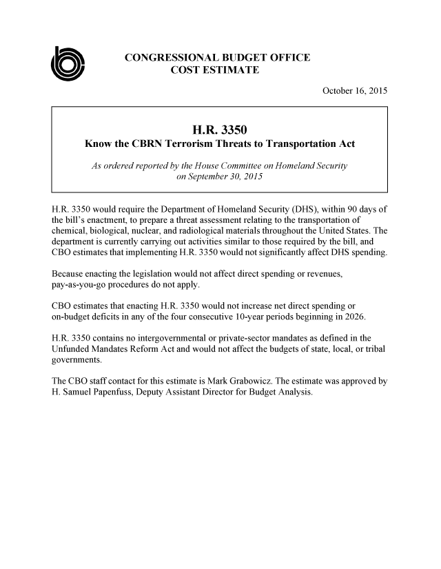 handle is hein.congrec/cbo2611 and id is 1 raw text is: 




                 CONGRESSIONAL BUDGET OFFICE
                            COST   ESTIMATE

                                                               October 16, 2015



                                 H.R.  3350
        Know   the CBRN   Terrorism   Threats  to Transportation   Act

        As  ordered reported by the House Committee on Homeland Security
                             on September 30, 2015


H.R. 3350 would require the Department of Homeland Security (DHS), within 90 days of
the bill's enactment, to prepare a threat assessment relating to the transportation of
chemical, biological, nuclear, and radiological materials throughout the United States. The
department is currently carrying out activities similar to those required by the bill, and
CBO  estimates that implementing H.R. 3350 would not significantly affect DHS spending.

Because enacting the legislation would not affect direct spending or revenues,
pay-as-you-go procedures do not apply.

CBO  estimates that enacting H.R. 3350 would not increase net direct spending or
on-budget deficits in any of the four consecutive 10-year periods beginning in 2026.

H.R. 3350 contains no intergovernmental or private-sector mandates as defined in the
Unfunded Mandates Reform Act and would not affect the budgets of state, local, or tribal
governments.

The CBO  staff contact for this estimate is Mark Grabowicz. The estimate was approved by
H. Samuel Papenfuss, Deputy Assistant Director for Budget Analysis.


