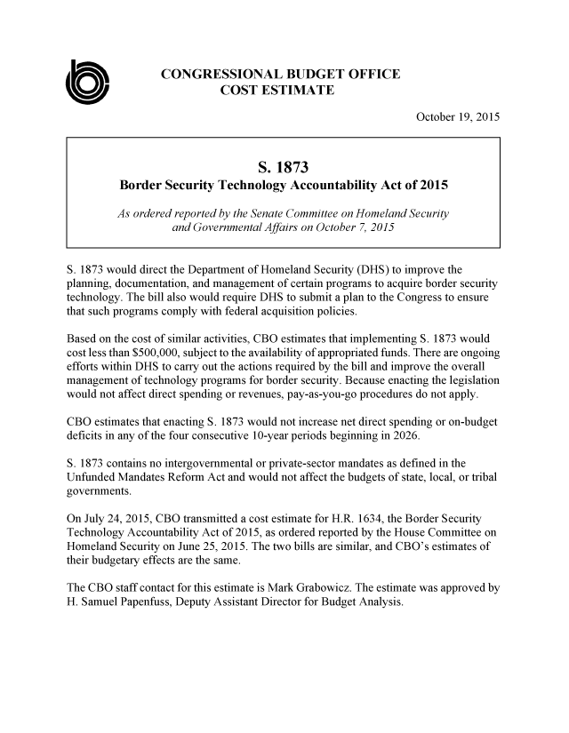 handle is hein.congrec/cbo2621 and id is 1 raw text is: 




                 CONGRESSIONAL BUDGET OFFICE
                            COST   ESTIMATE

                                                                October 19, 2015



                                   S. 1873
          Border  Security  Technology   Accountability  Act  of 2015

          As ordered reported by the Senate Committee on Homeland Security
                   and Governmental Affairs on October 7, 2015


S. 1873 would direct the Department of Homeland Security (DHS) to improve the
planning, documentation, and management of certain programs to acquire border security
technology. The bill also would require DHS to submit a plan to the Congress to ensure
that such programs comply with federal acquisition policies.

Based on the cost of similar activities, CBO estimates that implementing S. 1873 would
cost less than $500,000, subject to the availability of appropriated funds. There are ongoing
efforts within DHS to carry out the actions required by the bill and improve the overall
management  of technology programs for border security. Because enacting the legislation
would not affect direct spending or revenues, pay-as-you-go procedures do not apply.

CBO  estimates that enacting S. 1873 would not increase net direct spending or on-budget
deficits in any of the four consecutive 10-year periods beginning in 2026.

S. 1873 contains no intergovernmental or private-sector mandates as defined in the
Unfunded Mandates Reform  Act and would not affect the budgets of state, local, or tribal
governments.

On July 24, 2015, CBO transmitted a cost estimate for H.R. 1634, the Border Security
Technology Accountability Act of 2015, as ordered reported by the House Committee on
Homeland  Security on June 25, 2015. The two bills are similar, and CBO's estimates of
their budgetary effects are the same.

The CBO  staff contact for this estimate is Mark Grabowicz. The estimate was approved by
H. Samuel Papenfuss, Deputy Assistant Director for Budget Analysis.


