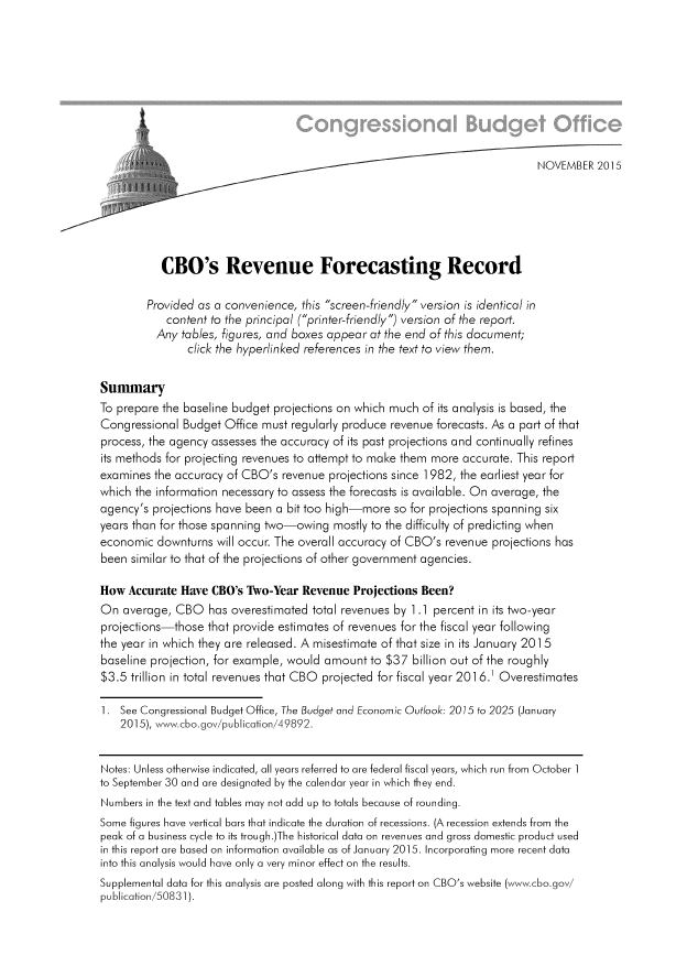 handle is hein.congrec/cbo2633 and id is 1 raw text is: 










                                                                              NOVEMBER  2015






           CBO's Revenue Forecasting Record

        Provided as a convenience,  this screen-friendly version is identical in
            content to the principal (printer-friendly) version of the report.
          Any tables, figures, and boxes appear at the end of this document;
                click the hyperlinked references in the text to view them.


Summary
To prepare the baseline budget projections on which much of its analysis is based, the
Congressional  Budget Office must regularly produce revenue forecasts. As a part of that
process, the agency assesses the accuracy of its past projections and continually refines
its methods for projecting revenues to attempt to make them more accurate. This report
examines  the accuracy of CBO's revenue  projections since 1982, the earliest year for
which the information necessary to assess the forecasts is available. On average, the
agency's projections have been a bit too high-more  so for projections spanning six
years than for those spanning two-owing  mostly to the difficulty of predicting when
economic  downturns  will occur. The overall accuracy of CBO's revenue projections has
been  similar to that of the projections of other government agencies.

How  Accurate Have  CBO's Two-Year  Revenue  Projections Been?
On  average, CBO   has overestimated  total revenues by 1 .1 percent in its two-year
projections-those  that provide estimates of revenues for the fiscal year following
the year in which they are released. A misestimate of that size in its January 2015
baseline projection, for example, would amount  to $37 billion out of the roughly
$3.5  trillion in total revenues that CBO projected for fiscal year 2016.1 Overestimates

1.  See Congressional Budget Office, The Budget and Economic Outlook: 2015 to 2025 (January
    2015), www.cbo.gov/publication/49892.


Notes: Unless otherwise indicated, all years referred to are federal fiscal years, which run from October 1
to September 30 and are designated by the calendar year in which they end.
Numbers in the text and tables may not add up to totals because of rounding.
Some figures have vertical bars that indicate the duration of recessions. (A recession extends from the
peak of a business cycle to its trough.)The historical data on revenues and gross domestic product used
in this report are based on information available as of January 2015. Incorporating more recent data
into this analysis would have only a very minor effect on the results.
Supplemental data for this analysis are posted along with this report on CBO's website (www.cbo.gov/
publication/50831).


I


