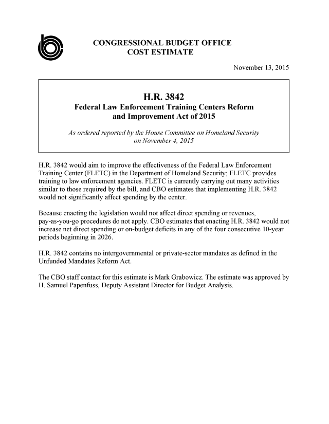 handle is hein.congrec/cbo2650 and id is 1 raw text is: 






ab


CONGRESSIONAL BUDGET OFFICE
          COST ESTIMATE


November  13, 2015


H.R. 3842 would aim to improve the effectiveness of the Federal Law Enforcement
Training Center (FLETC) in the Department of Homeland Security; FLETC provides
training to law enforcement agencies. FLETC is currently carrying out many activities
similar to those required by the bill, and CBO estimates that implementing H.R. 3842
would not significantly affect spending by the center.

Because enacting the legislation would not affect direct spending or revenues,
pay-as-you-go procedures do not apply. CBO estimates that enacting H.R. 3842 would not
increase net direct spending or on-budget deficits in any of the four consecutive 10-year
periods beginning in 2026.

H.R. 3842 contains no intergovernmental or private-sector mandates as defined in the
Unfunded Mandates Reform Act.

The CBO  staff contact for this estimate is Mark Grabowicz. The estimate was approved by
H. Samuel Papenfuss, Deputy Assistant Director for Budget Analysis.


                       H.R.   3842
  Federal  Law  Enforcement   Training  Centers  Reform
              and Improvement Act of 2015

As ordered reported by the House Committee on Homeland Security
                    on November 4, 2015


