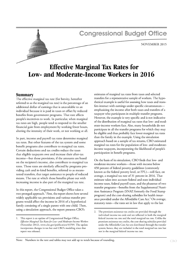 handle is hein.congrec/cbo2651 and id is 1 raw text is: 




















                Effective Marginal Tax Rates for

Low- and Moderate-Income Workers in 2016


Summary
The  effective marginal tax rate (for brevity, hereafter
referred to as the marginal tax rate) is the percentage of an
additional dollar of earnings that is unavailable to an
individual because it is paid in taxes or offset by reduced
benefits from government programs.  That rate affects
people's incentives to work. In particular, when marginal
tax rates are high, people tend to respond to the smaller
financial gain from employment by working  fewer hours,
altering the intensity of their work, or not working at all.

In part, income and payroll tax rates determine marginal
tax rates. But other features of the tax system and some
benefit programs also contribute to marginal tax rates.
Certain deductions and tax credits reduce the taxes
that eligible taxpayers owe and increase their after-tax
income-but those   provisions, if the amounts are based
on the recipient's income, also contribute to marginal tax
rates. Those rates are similarly affected by programs pro-
viding cash and in-kind benefits, referred to as means-
tested transfers, that target assistance to people of reduced
means. The  rate at which those benefits phase out with
increasing income is also part of the marginal tax rate.

In this report, the Congressional Budget Office takes a
two-pronged  approach.' First, the report shows how several
widely applicable tax provisions and various transfer pro-
grams would  affect the income in 2016 of a hypothetical
family consisting of a single parent with one child. Then,
using a simulation approach, the report presents CBO's

1. This report is an update of Congressional Budget Office,
   Effective Marginal Tax Ratesfor Low- andModerate-Income Workers
   (November 2012), www.cbo.gov/publication/43709. The update
   incorporates changes in tax law and CBO's modeling since that
   report was released.


estimates of marginal tax rates from taxes and selected
transfers for a representative sample of workers. The hypo-
thetical example is useful for assessing how taxes and trans-
fers interact with earnings under specific circumstances-
emphasizing the income after both taxes and transfers of a
taxpayer who participates in multiple transfer programs.
However,  the example is very specific and is not indicative
of the distribution of marginal tax rates that low- and mod-
erate-income workers face. Also, many households do not
participate in all the transfer programs for which they may
be eligible and thus probably face lower marginal tax rates
than the family in the example. Using the simulation
approach based on a sample of tax returns, CBO estimated
marginal tax rates for the population of low- and moderate-
income  taxpayers, incorporating the likelihood of people's
participation in benefit programs.

On  the basis of its simulation, CBO finds that low- and
moderate-income  workers-those  with income below
450 percent of federal poverty guidelines (commonly
known  as the federal poverty level, or FPL)-will face, on
average, a marginal tax rate of 31 percent in 2016. That
estimate takes into account federal and state individual
income  taxes, federal payroll taxes, and the phaseout of two
transfer programs-benefits from the Supplemental Nutri-
tion Assistance Program (SNAP, formerly the Food Stamp
program) and the cost-sharing subsidies for health insur-
ance provided under the Affordable Care Act.2 On average,
statutory rates-the rates set in law that apply to the last

2. The premium assistance tax credits are provided through the
   individual income tax code and are reflected in both the marginal
   federal income tax rate and the total marginal tax rate. Unlike the
   premium assistance tax credits, the cost-sharing subsidies provided
   under the Affordable Care Act are distributed through the transfer
   system; hence, they are included in the total marginal tax rate but
   not in the marginal federal income tax rate.


Note:  Numbers  in the text and tables may not add up to totals because of rounding.


