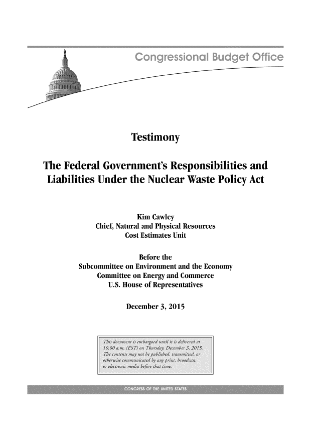 handle is hein.congrec/cbo2654 and id is 1 raw text is: 















                     Testimony


The  Federal  Government's Responsibilities and

Liabilities  Under  the  Nuclear  Waste  Policy  Act



                      Kim Cawley
            Chief, Natural and Physical Resources
                   Cost Estimates Unit

                       Before the
        Subcommittee on Environment and the Economy
             Committee on Energy and Commerce
               U.S. House of Representatives


December 3, 2015


