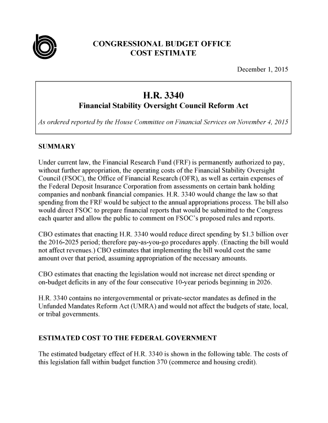 handle is hein.congrec/cbo2668 and id is 1 raw text is: 




                 CONGRESSIONAL BUDGET OFFICE
                             COST   ESTIMATE

                                                              December  1, 2015


                                 H.R.   3340
             Financial Stability Oversight  Council  Reform   Act

As ordered reported by the House Committee on Financial Services on November 4, 2015


SUMMARY

Under current law, the Financial Research Fund (FRF) is permanently authorized to pay,
without further appropriation, the operating costs of the Financial Stability Oversight
Council (FSOC), the Office of Financial Research (OFR), as well as certain expenses of
the Federal Deposit Insurance Corporation from assessments on certain bank holding
companies and nonbank financial companies. H.R. 3340 would change the law so that
spending from the FRF would be subject to the annual appropriations process. The bill also
would direct FSOC to prepare financial reports that would be submitted to the Congress
each quarter and allow the public to comment on FSOC's proposed rules and reports.

CBO  estimates that enacting H.R. 3340 would reduce direct spending by $1.3 billion over
the 2016-2025 period; therefore pay-as-you-go procedures apply. (Enacting the bill would
not affect revenues.) CBO estimates that implementing the bill would cost the same
amount over that period, assuming appropriation of the necessary amounts.

CBO  estimates that enacting the legislation would not increase net direct spending or
on-budget deficits in any of the four consecutive 10-year periods beginning in 2026.

H.R. 3340 contains no intergovernmental or private-sector mandates as defined in the
Unfunded Mandates Reform Act (UMRA)   and would not affect the budgets of state, local,
or tribal governments.


ESTIMATED COST TO THE FEDERAL GOVERNMENT

The estimated budgetary effect of H.R. 3340 is shown in the following table. The costs of
this legislation fall within budget function 370 (commerce and housing credit).



