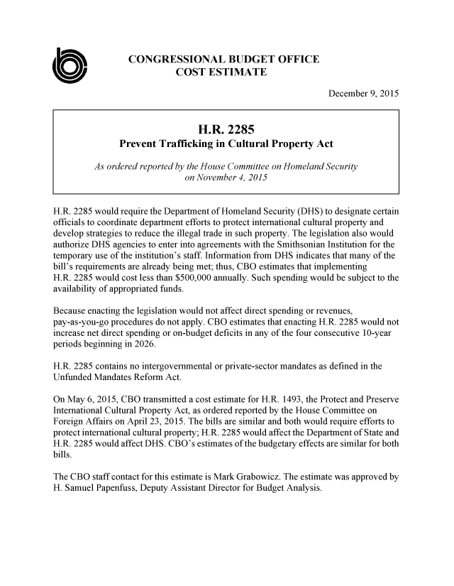 handle is hein.congrec/cbo2676 and id is 1 raw text is: 




                  CONGRESSIONAL BUDGET OFFICE
                             COST   ESTIMATE

                                                                December  9, 2015


                                  H.R.   2285
               Prevent   Trafficking  in Cultural  Property  Act

         As  ordered reported by the House Committee on Homeland Security
                               on November 4, 2015


H.R. 2285 would require the Department of Homeland Security (DHS) to designate certain
officials to coordinate department efforts to protect international cultural property and
develop strategies to reduce the illegal trade in such property. The legislation also would
authorize DHS agencies to enter into agreements with the Smithsonian Institution for the
temporary use of the institution's staff. Information from DHS indicates that many of the
bill's requirements are already being met; thus, CBO estimates that implementing
H.R. 2285 would cost less than $500,000 annually. Such spending would be subject to the
availability of appropriated funds.

Because enacting the legislation would not affect direct spending or revenues,
pay-as-you-go procedures do not apply. CBO estimates that enacting H.R. 2285 would not
increase net direct spending or on-budget deficits in any of the four consecutive 10-year
periods beginning in 2026.

H.R. 2285 contains no intergovernmental or private-sector mandates as defined in the
Unfunded  Mandates Reform Act.

On May  6, 2015, CBO transmitted a cost estimate for H.R. 1493, the Protect and Preserve
International Cultural Property Act, as ordered reported by the House Committee on
Foreign Affairs on April 23, 2015. The bills are similar and both would require efforts to
protect international cultural property; H.R. 2285 would affect the Department of State and
H.R. 2285 would affect DHS. CBO's estimates of the budgetary effects are similar for both
bills.

The CBO  staff contact for this estimate is Mark Grabowicz. The estimate was approved by
H. Samuel Papenfuss, Deputy Assistant Director for Budget Analysis.


