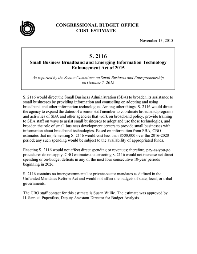handle is hein.congrec/cbo2687 and id is 1 raw text is: 




                 CONGRESSIONAL BUDGET OFFICE
                            COST   ESTIMATE

                                                             November  13, 2015


                                   S. 2116
    Small Business  Broadband and Emerging Information Technology
                         Enhancement Act of 2015

     As reported by the Senate Committee on Small Business and Entrepreneurship
                               on October 7, 2015


S. 2116 would direct the Small Business Administration (SBA) to broaden its assistance to
small businesses by providing information and counseling on adopting and using
broadband and other information technologies. Among other things, S. 2116 would direct
the agency to expand the duties of a senior staff member to coordinate broadband programs
and activities of SBA and other agencies that work on broadband policy, provide training
to SBA staff on ways to assist small businesses to adopt and use those technologies, and
broaden the role of small business development centers to provide small businesses with
information about broadband technologies. Based on information from SBA, CBO
estimates that implementing S. 2116 would cost less than $500,000 over the 2016-2020
period; any such spending would be subject to the availability of appropriated funds.

Enacting S. 2116 would not affect direct spending or revenues; therefore, pay-as-you-go
procedures do not apply. CBO estimates that enacting S. 2116 would not increase net direct
spending or on-budget deficits in any of the next four consecutive 10-year periods
beginning in 2026.

S. 2116 contains no intergovernmental or private-sector mandates as defined in the
Unfunded Mandates Reform Act and would not affect the budgets of state, local, or tribal
governments.

The CBO  staff contact for this estimate is Susan Willie. The estimate was approved by
H. Samuel Papenfuss, Deputy Assistant Director for Budget Analysis.


