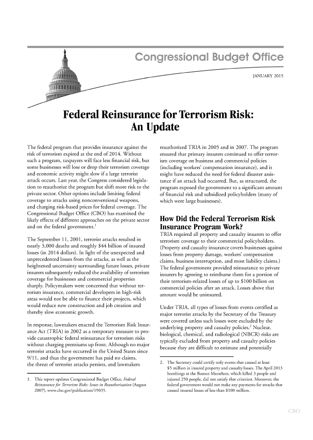 handle is hein.congrec/cbo2708 and id is 1 raw text is: 








I


                                                                                   JANUARY  2015






Federal Reinsurance for Terrorism Risk:

                              An Update


The federal program that provides insurance against the
risk of terrorism expired at the end of 2014. Without
such a program, taxpayers will face less financial risk, but
some  businesses will lose or drop their terrorism coverage
and economic  activity might slow if a large terrorist
attack occurs. Last year, the Congress considered legisla-
tion to reauthorize the program but shift more risk to the
private sector. Other options include limiting federal
coverage to attacks using nonconventional weapons,
and charging risk-based prices for federal coverage. The
Congressional Budget Office (CBO)  has examined the
likely effects of different approaches on the private sector
and on the federal government.

The  September 11, 2001, terrorist attacks resulted in
nearly 3,000 deaths and roughly $44 billion of insured
losses (in 2014 dollars). In light of the unexpected and
unprecedented  losses from the attacks, as well as the
heightened uncertainty surrounding future losses, private
insurers subsequently reduced the availability of terrorism
coverage for businesses and commercial properties
sharply. Policymakers were concerned that without ter-
rorism insurance, commercial developers in high-risk
areas would not be able to finance their projects, which
would  reduce new construction and job creation and
thereby slow economic growth.

In response, lawmakers enacted the Terrorism Risk Insur-
ance Act (TRIA) in 2002 as a temporary measure to pro-
vide catastrophic federal reinsurance for terrorism risks
without charging premiums  up front. Although no major
terrorist attacks have occurred in the United States since
9/11, and thus the government has paid no claims,
the threat of terrorist attacks persists, and lawmakers

1. This report updates Congressional Budget Office, Federal
   Reinsurance for Terrorism Risks: Issues in Reauthorization (August
   2007), www.cbo.gov/publication/19035.


reauthorized TRIA  in 2005 and in 2007. The program
ensured that primary insurers continued to offer terror-
ism coverage on business and commercial policies
(including workers' compensation insurance), and it
might have reduced the need for federal disaster assis-
tance if an attack had occurred. But, as structured, the
program  exposed the government to a significant amount
of financial risk and subsidized policyholders (many of
which were large businesses).


How Did the Federal Terrorism Risk
Insurance Program Work?
TRIA  required all property and casualty insurers to offer
terrorism coverage to their commercial policyholders.
(Property and casualty insurance covers businesses against
losses from property damage, workers' compensation
claims, business interruption, and most liability claims.)
The federal government provided reinsurance to private
insurers by agreeing to reimburse them for a portion of
their terrorism-related losses of up to $100 billion on
commercial  policies after an attack. Losses above that
amount  would  be uninsured.

Under  TRIA, all types of losses from events certified as
major terrorist attacks by the Secretary of the Treasury
were covered unless such losses were excluded by the
underlying property and casualty policies.2 Nuclear,
biological, chemical, and radiological (NBCR) risks are
typically excluded from property and casualty policies
because they are difficult to estimate and potentially

2. The Secretary could certify only events that caused at least
   $5 million in insured property and casualty losses. The April 2013
   bombings at the Boston Marathon, which killed 3 people and
   injured 250 people, did not satisfy that criterion. Moreover, the
   federal government would not make any payments for attacks that
   caused insured losses of less than $100 million.


