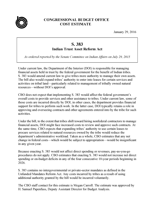 handle is hein.congrec/cbo2730 and id is 1 raw text is: 




                  CONGRESSIONAL BUDGET OFFICE
                             COST ESTIMATE

                                                                  January 29, 2016


                                     S. 383
                        Indian  Trust  Asset Reform Act

    As ordered reported by the Senate Committee on Indian Affairs on July 29, 2015


Under current law, the Department of the Interior (DOI) is responsible for managing
financial assets held in trust by the federal government for the benefit of Indian tribes.
S. 383 would amend current law to give tribes more authority to manage their own assets.
The bill also would expand tribes' authority to enter into leases for certain services and
activities on tribal land-particularly related to management of tribally owned natural
resources-without DOI's  approval.

CBO  does not expect that implementing S. 383 would affect the federal government's
overall costs to provide services and other assistance to tribes. Under current law, some of
those costs are incurred directly by DOI; in other cases, the department provides financial
support for tribes to perform such work. In the latter case, DOI typically retains a role in
approving and overseeing contracts and other agreements entered into by the tribe for such
activities.

Under the bill, to the extent that tribes shift toward hiring nonfederal contractors to manage
financial assets, DOI might face increased costs to review and approve such contracts. At
the same time, CBO expects that expanding tribes' authority to use certain leases to
procure services related to natural resources owned by the tribe would reduce the
department's administrative workload. Taken as a whole, CBO estimates that any net
change in federal costs-which would be subject to appropriation-would be insignificant
in any given year.

Because enacting S. 383 would not affect direct spending or revenues, pay-as-you-go
procedures do not apply. CBO estimates that enacting S. 383 would not increase net direct
spending or on-budget deficits in any of the four consecutive 10-year periods beginning in
2026.

S. 383 contains no intergovernmental or private-sector mandates as defined in the
Unfunded  Mandates Reform  Act. Any costs incurred by tribes as a result of using
additional authority granted by the bill would be incurred voluntarily.

The CBO   staff contact for this estimate is Megan Carroll. The estimate was approved by
H. Samuel Papenfuss, Deputy Assistant Director for Budget Analysis.


