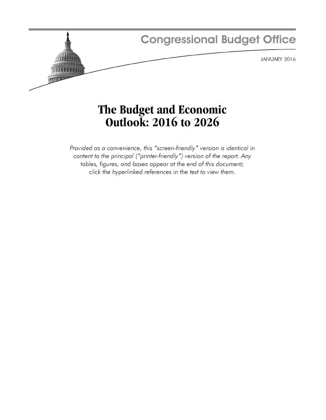 handle is hein.congrec/cbo2738 and id is 1 raw text is: 



t


                                    ......JANUARY 2016






         The Budget and Economic

           Outlook: 2016 to 2026


Provided as a convenience, this screen-friendly version is identical in
content to the principal (printer-friendly) version of the report. Any
   tables, figures, and boxes appear at the end of this document;
      click the hyperlinked references in the text to view them.


