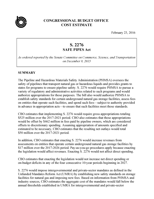 handle is hein.congrec/cbo2756 and id is 1 raw text is: 




                  CONGRESSIONAL BUDGET OFFICE
                              COST ESTIMATE

                                                                 February 23, 2016


                                    S. 2276
                               SAFE PIPES Act

As ordered reported by the Senate Committee on Commerce, Science, and Transportation
                               on December 9, 2015


SUMMARY

The Pipeline and Hazardous Materials Safety Administration (PHMSA) oversees the
safety of pipelines that transport natural gas or hazardous liquids and provides grants to
states for programs to ensure pipeline safety. S. 2276 would require PHMSA to pursue a
variety of regulatory and administrative activities related to such programs and would
authorize appropriations for those purposes. The bill also would authorize PHMSA to
establish safety standards for certain underground natural gas storage facilities, assess fees
on entities that operate such facilities, and spend such fees-subject to authority provided
in advance in appropriation acts-to ensure that such facilities meet those standards.

CBO estimates that implementing S. 2276 would require gross appropriations totaling
$525 million over the 2017-2021 period. CBO also estimates that those appropriations
would be offset by $462 million in fees paid by pipeline owners, which are considered
offsets to discretionary spending. Assuming appropriation of amounts specified and
estimated to be necessary, CBO estimates that the resulting net outlays would total
$50 million over the 2017-2021 period.

In addition, CBO estimates that enacting S. 2276 would increase revenues from
assessments on entities that operate certain underground natural gas storage facilities by
$17 million over the 2017-2026 period. Pay-as-you-go procedures apply because enacting
the legislation would affect revenues. Enacting S. 2276 would not affect direct spending.

CBO estimates that enacting the legislation would not increase net direct spending or
on-budget deficits in any of the four consecutive 10-year periods beginning in 2027.

S. 2276 would impose intergovernmental and private-sector mandates as defined in the
Unfunded Mandates Reform Act (UMRA) by establishing new safety standards on storage
facilities for natural gas and imposing new fees. Based on information from PHMSA and
industry sources, CBO estimates the aggregate cost of the mandates would fall below the
annual thresholds established in UMRA for intergovernmental and private-sector


