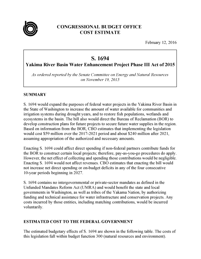handle is hein.congrec/cbo2781 and id is 1 raw text is: 




                 CONGRESSIONAL BUDGET OFFICE
                             COST ESTIMATE

                                                               February 12, 2016


                                   S. 1694
 Yakima River Basin Water Enhancement Project Phase III Act of 2015

    As ordered reported by the Senate Committee on Energy and Natural Resources
                             on November 19, 2015


SUMMARY

S. 1694 would expand the purposes of federal water projects in the Yakima River Basin in
the State of Washington to increase the amount of water available for communities and
irrigation systems during drought years, and to restore fish populations, wetlands and
ecosystems in the basin. The bill also would direct the Bureau of Reclamation (BOR) to
develop construction plans for future projects to secure future water supplies in the region.
Based on information from the BOR, CBO estimates that implementing the legislation
would cost $59 million over the 2017-2021 period and about $240 million after 2021,
assuming appropriation of the authorized and necessary amounts.

Enacting S. 1694 could affect direct spending if non-federal partners contribute funds for
the BOR to construct certain local projects; therefore, pay-as-you-go procedures do apply.
However, the net effect of collecting and spending those contributions would be negligible.
Enacting S. 1694 would not affect revenues. CBO estimates that enacting the bill would
not increase net direct spending or on-budget deficits in any of the four consecutive
10-year periods beginning in 2027.

S. 1694 contains no intergovernmental or private-sector mandates as defined in the
Unfunded Mandates Reform Act (UMRA) and would benefit the state and local
governments in Washington, as well as tribes of the Yakama Nation, by authorizing
funding and technical assistance for water infrastructure and conservation projects. Any
costs incurred by those entities, including matching contributions, would be incurred
voluntarily.


ESTIMATED COST TO THE FEDERAL GOVERNMENT

The estimated budgetary effects of S. 1694 are shown in the following table. The costs of
this legislation fall within budget function 300 (natural resources and environment).


