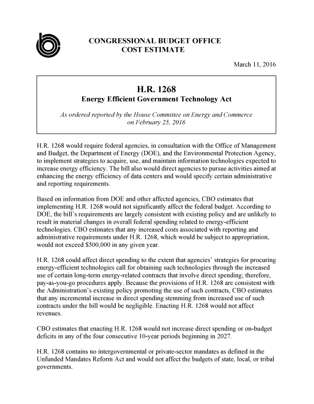 handle is hein.congrec/cbo2835 and id is 1 raw text is: 




                  CONGRESSIONAL BUDGET OFFICE

0                            COST ESTIMATE
                                                                  March 11, 2016


                                  H.R. 1268
               Energy Efficient Government Technology Act

        As ordered reported by the House Committee on Energy and Commerce
                               on February 25, 2016


H.R. 1268 would require federal agencies, in consultation with the Office of Management
and Budget, the Department of Energy (DOE), and the Environmental Protection Agency,
to implement strategies to acquire, use, and maintain information technologies expected to
increase energy efficiency. The bill also would direct agencies to pursue activities aimed at
enhancing the energy efficiency of data centers and would specify certain administrative
and reporting requirements.

Based on information from DOE and other affected agencies, CBO estimates that
implementing H.R. 1268 would not significantly affect the federal budget. According to
DOE, the bill's requirements are largely consistent with existing policy and are unlikely to
result in material changes in overall federal spending related to energy-efficient
technologies. CBO estimates that any increased costs associated with reporting and
administrative requirements under H.R. 1268, which would be subject to appropriation,
would not exceed $500,000 in any given year.

H.R. 1268 could affect direct spending to the extent that agencies' strategies for procuring
energy-efficient technologies call for obtaining such technologies through the increased
use of certain long-term energy-related contracts that involve direct spending; therefore,
pay-as-you-go procedures apply. Because the provisions of H.R. 1268 are consistent with
the Administration's existing policy promoting the use of such contracts, CBO estimates
that any incremental increase in direct spending stemming from increased use of such
contracts under the bill would be negligible. Enacting H.R. 1268 would not affect
revenues.

CBO estimates that enacting H.R. 1268 would not increase direct spending or on-budget
deficits in any of the four consecutive 10-year periods beginning in 2027.

H.R. 1268 contains no intergovernmental or private-sector mandates as defined in the
Unfunded Mandates Reform Act and would not affect the budgets of state, local, or tribal
governments.


