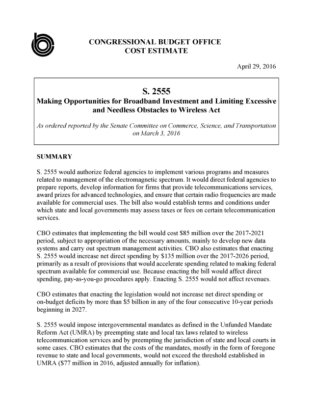 handle is hein.congrec/cbo2899 and id is 1 raw text is: 




                  CONGRESSIONAL BUDGET OFFICE
                              COST ESTIMATE

                                                                   April 29, 2016


                                   S. 2555
Making Opportunities for Broadband Investment and Limiting Excessive
                   and Needless Obstacles to Wireless Act

As ordered reported by the Senate Committee on Commerce, Science, and Transportation
                                on March 3, 2016


SUMMARY

S. 2555 would authorize federal agencies to implement various programs and measures
related to management of the electromagnetic spectrum. It would direct federal agencies to
prepare reports, develop information for firms that provide telecommunications services,
award prizes for advanced technologies, and ensure that certain radio frequencies are made
available for commercial uses. The bill also would establish terms and conditions under
which state and local governments may assess taxes or fees on certain telecommunication
services.

CBO estimates that implementing the bill would cost $85 million over the 2017-2021
period, subject to appropriation of the necessary amounts, mainly to develop new data
systems and carry out spectrum management activities. CBO also estimates that enacting
S. 2555 would increase net direct spending by $135 million over the 2017-2026 period,
primarily as a result of provisions that would accelerate spending related to making federal
spectrum available for commercial use. Because enacting the bill would affect direct
spending, pay-as-you-go procedures apply. Enacting S. 2555 would not affect revenues.

CBO estimates that enacting the legislation would not increase net direct spending or
on-budget deficits by more than $5 billion in any of the four consecutive 10-year periods
beginning in 2027.

S. 2555 would impose intergovernmental mandates as defined in the Unfunded Mandate
Reform Act (UMRA) by preempting state and local tax laws related to wireless
telecommunication services and by preempting the jurisdiction of state and local courts in
some cases. CBO estimates that the costs of the mandates, mostly in the form of foregone
revenue to state and local governments, would not exceed the threshold established in
UMRA ($77 million in 2016, adjusted annually for inflation).


