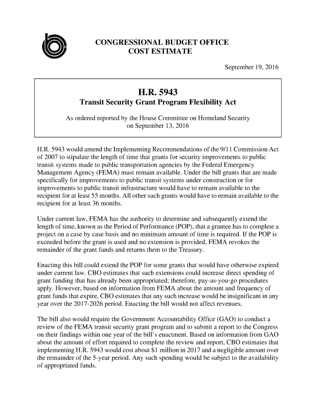 handle is hein.congrec/cbo3212 and id is 1 raw text is: 




                   CONGRESSIONAL BUDGET OFFICE

  U                           COST ESTIMATE
                                                              September 19, 2016



                                 H.R. 5943
              Transit Security Grant Program Flexibility Act

         As ordered reported by the House Committee on Homeland Security
                              on September 13, 2016


H.R. 5943 would amend the Implementing Recommendations of the 9/11 Commission Act
of 2007 to stipulate the length of time that grants for security improvements to public
transit systems made to public transportation agencies by the Federal Emergency
Management Agency (FEMA) must remain available. Under the bill grants that are made
specifically for improvements to public transit systems under construction or for
improvements to public transit infrastructure would have to remain available to the
recipient for at least 55 months. All other such grants would have to remain available to the
recipient for at least 36 months.

Under current law, FEMA has the authority to determine and subsequently extend the
length of time, known as the Period of Performance (POP), that a grantee has to complete a
project on a case by case basis and no minimum amount of time is required. If the POP is
exceeded before the grant is used and no extension is provided, FEMA revokes the
remainder of the grant funds and returns them to the Treasury.

Enacting this bill could extend the POP for some grants that would have otherwise expired
under current law. CBO estimates that such extensions could increase direct spending of
grant funding that has already been appropriated; therefore, pay-as-you-go procedures
apply. However, based on information from FEMA about the amount and frequency of
grant funds that expire, CBO estimates that any such increase would be insignificant in any
year over the 2017-2026 period. Enacting the bill would not affect revenues.

The bill also would require the Government Accountability Office (GAO) to conduct a
review of the FEMA transit security grant program and to submit a report to the Congress
on their findings within one year of the bill's enactment. Based on information from GAO
about the amount of effort required to complete the review and report, CBO estimates that
implementing H.R. 5943 would cost about $1 million in 2017 and a negligible amount over
the remainder of the 5-year period. Any such spending would be subject to the availability
of appropriated funds.


