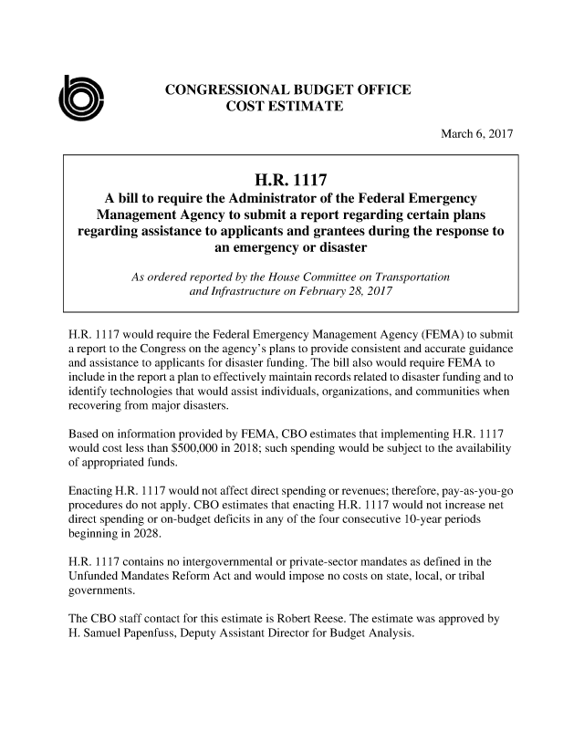 handle is hein.congrec/cbo3343 and id is 1 raw text is: 





                 CONGRESSIONAL BUDGET OFFICE
                           COST ESTIMATE

                                                                 March 6, 2017



                                H.R.   1117
      A  bill to require the Administrator  of the Federal Emergency
      Management   Agency   to submit a report  regarding  certain plans
  regarding  assistance to applicants and  grantees during  the response  to
                         an  emergency   or disaster

           As ordered reported by the House Committee on Transportation
                     and Infrastructure on February 28, 2017


H.R. 1117 would require the Federal Emergency Management Agency (FEMA) to submit
a report to the Congress on the agency's plans to provide consistent and accurate guidance
and assistance to applicants for disaster funding. The bill also would require FEMA to
include in the report a plan to effectively maintain records related to disaster funding and to
identify technologies that would assist individuals, organizations, and communities when
recovering from major disasters.

Based on information provided by FEMA, CBO estimates that implementing H.R. 1117
would cost less than $500,000 in 2018; such spending would be subject to the availability
of appropriated funds.

Enacting H.R. 1117 would not affect direct spending or revenues; therefore, pay-as-you-go
procedures do not apply. CBO estimates that enacting H.R. 1117 would not increase net
direct spending or on-budget deficits in any of the four consecutive 10-year periods
beginning in 2028.

H.R. 1117 contains no intergovernmental or private-sector mandates as defined in the
Unfunded Mandates Reform Act and would impose no costs on state, local, or tribal
governments.

The CBO  staff contact for this estimate is Robert Reese. The estimate was approved by
H. Samuel Papenfuss, Deputy Assistant Director for Budget Analysis.


