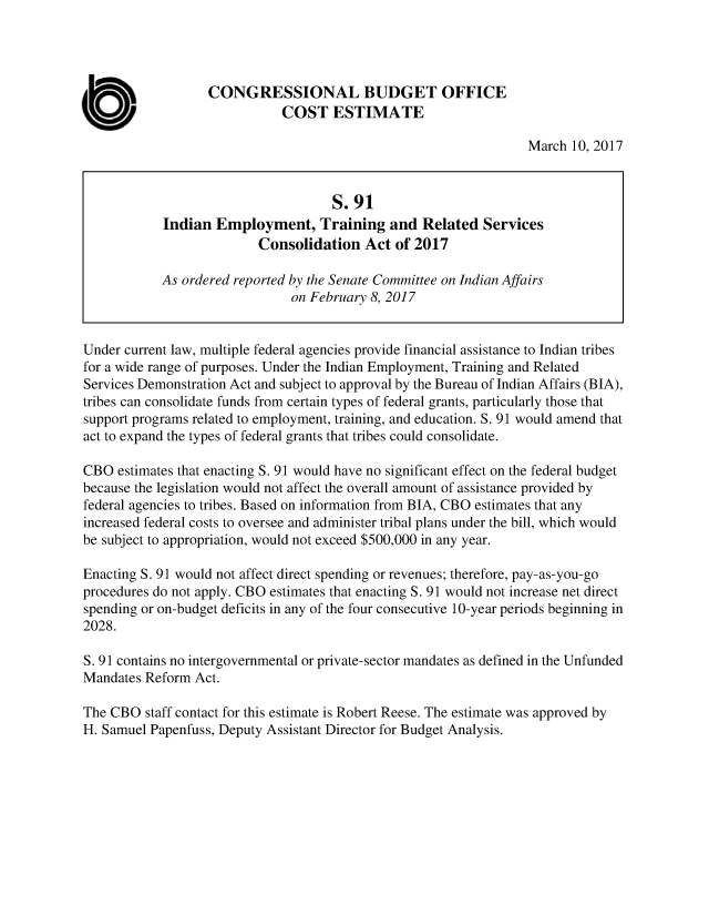 handle is hein.congrec/cbo3351 and id is 1 raw text is: 




                  CONGRESSIONAL BUDGET OFFICE
                             COST ESTIMATE

                                                                  March 10, 2017



                                     S.91
            Indian  Employment, Training and Related Services
                          Consolidation   Act of 2017

            As ordered reported by the Senate Committee on Indian Affairs
                               on February 8, 2017


Under current law, multiple federal agencies provide financial assistance to Indian tribes
for a wide range of purposes. Under the Indian Employment, Training and Related
Services Demonstration Act and subject to approval by the Bureau of Indian Affairs (BIA),
tribes can consolidate funds from certain types of federal grants, particularly those that
support programs related to employment, training, and education. S. 91 would amend that
act to expand the types of federal grants that tribes could consolidate.

CBO  estimates that enacting S. 91 would have no significant effect on the federal budget
because the legislation would not affect the overall amount of assistance provided by
federal agencies to tribes. Based on information from BIA, CBO estimates that any
increased federal costs to oversee and administer tribal plans under the bill, which would
be subject to appropriation, would not exceed $500,000 in any year.

Enacting S. 91 would not affect direct spending or revenues; therefore, pay-as-you-go
procedures do not apply. CBO estimates that enacting S. 91 would not increase net direct
spending or on-budget deficits in any of the four consecutive 10-year periods beginning in
2028.

S. 91 contains no intergovernmental or private-sector mandates as defined in the Unfunded
Mandates Reform Act.

The CBO  staff contact for this estimate is Robert Reese. The estimate was approved by
H. Samuel Papenfuss, Deputy Assistant Director for Budget Analysis.


