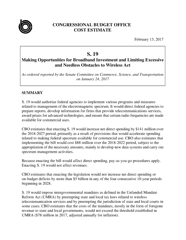 handle is hein.congrec/cbo3365 and id is 1 raw text is: 




                  CONGRESSIONAL BUDGET OFFICE
                             COST ESTIMATE

                                                               February 13, 2017



                                     S.19
Making   Opportunities   for Broadband Investment and Limiting Excessive
                   and Needless  Obstacles   to Wireless Act

As ordered reported by the Senate Committee on Commerce, Science, and Transportation
                               on January 24, 2017


SUMMARY

S. 19 would authorize federal agencies to implement various programs and measures
related to management of the electromagnetic spectrum. It would direct federal agencies to
prepare reports, develop information for firms that provide telecommunications services,
award prizes for advanced technologies, and ensure that certain radio frequencies are made
available for commercial uses.

CBO  estimates that enacting S. 19 would increase net direct spending by $141 million over
the 2018-2027 period, primarily as a result of provisions that would accelerate spending
related to making federal spectrum available for commercial use. CBO also estimates that
implementing the bill would cost $88 million over the 2018-2022 period, subject to the
appropriation of the necessary amounts, mainly to develop new data systems and carry out
spectrum management  activities.

Because enacting the bill would affect direct spending, pay-as-you-go procedures apply.
Enacting S. 19 would not affect revenues.

CBO  estimates that enacting the legislation would not increase net direct spending or
on-budget deficits by more than $5 billion in any of the four consecutive 10-year periods
beginning in 2028.

S. 19 would impose intergovernmental mandates as defined in the Unfunded Mandate
Reform Act (UMRA)   by preempting state and local tax laws related to wireless
telecommunication services and by preempting the jurisdiction of state and local courts in
some cases. CBO estimates that the costs of the mandates, mostly in the form of foregone
revenue to state and local governments, would not exceed the threshold established in
UMRA   ($78 million in 2017, adjusted annually for inflation).



