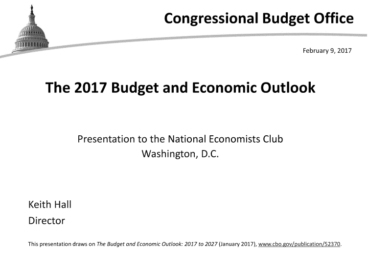 handle is hein.congrec/cbo3370 and id is 1 raw text is: 
                         Congressional Budget Office

                                                      February 9, 2017


The   2017 Budget and Economic Outlook



       Presentation to the National Economists Club
                    Washington,  D.C.


Keith Hall
Director


This presentation draws on The Budget and Economic Outlook: 2017 to 2027 (January 2017), www.cbo.gov/publication/52370.


