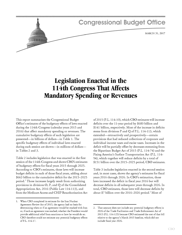 handle is hein.congrec/cbo3378 and id is 1 raw text is: 
























        Legislation Enacted in the

      114th Congress That Affects

Mandatory Spending or Revenues


This report summarizes the Congressional Budget
Office's estimates of the budgetary effects of laws enacted
during the 114th Congress (calendar years 2015 and
2016) that affect mandatory spending or revenues. The
cumulative budgetary effects of such legislation are
presented-in  billions of dollars-in Table 1. The
specific budgetary effects of individual laws enacted
during each session are shown-in millions of dollars-
in Tables 2 and 3.

Table 2 includes legislation that was enacted in the first
session of the 114th Congress and shows CBO's estimates
of budgetary effects for fiscal years 2015 through 2025.
According to CBO's  estimates, those laws will increase
budget deficits in each of those fiscal years, adding about
$663  billion to the cumulative deficit for the 2015-2025
period.' Those increases largely result from authorizing
provisions in divisions 0, P, and Q of the Consolidated
Appropriations Act, 2016 (Public Law 114-113), and
from the Medicare Access and CHIP Reauthorization Act

1. When  CBO completed its estimate for the Iran Nuclear
   Agreement Review Act of 2015, the agency had no basis for
   determining when or if an agreement would be reached with Iran
   or, if such an agreement was reached, whether the President would
   provide additional relief from sanctions or how he would do so.
   CBO  therefore could not estimate any potential budgetary effects
   of P.L. 114-17.


of 2015 (P.L. 114-10), which CBO estimates will increase
deficits over the 11-year period by $680 billion and
$141  billion, respectively. Most of the increase in deficits
stems from divisions P and Q of P.L. 114-113, which
extended-retroactively and prospectively-certain
provisions that had reduced collections of corporate and
individual income taxes and excise taxes. Increases in the
deficit will be partially offset by decreases stemming from
the Bipartisan Budget Act of 2015 (P.L. 114-74) and the
Fixing America's Surface Transportation Act (P.L. 114-
94), which together will reduce deficits by a total of
$151 billion over the 2015-2025 period, CBO estimates.

Table 3 includes legislation enacted in the second session
and, in most cases, shows the agency's estimates for fiscal
years 2016 through 2026. In CBO's estimation, those
laws increased the deficit in fiscal year 2016 but will
decrease deficits in all subsequent years through 2026. In
total, CBO estimates, those laws will decrease deficits by
about $7 billion over the 2016-2026 period.2 Most of



2. That amount does not include any potential budgetary effects in
   2026 of the Trade Facilitation and Trade Enforcement Act of
   2015 (P.L. 114-125) because CBO estimated the cost of that bill
   relative to the agency's March 2015 baseline, which did not
   include fiscal year 2026.



