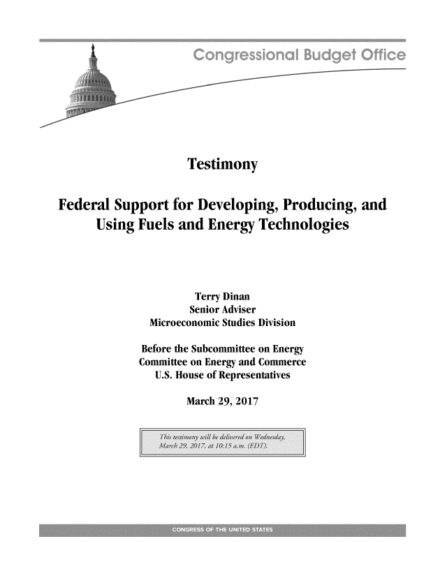handle is hein.congrec/cbo3382 and id is 1 raw text is: 












                     Testimony


Federal  Support   for Developing,   Producing,   and

      Using  Fuels  and Energy   Technologies




                      Terry Dinan
                      Senior Adviser
               Microeconomic Studies Division

               Before the Subcommittee on Energy
             Committee on Energy and Commerce
                U.S. House of Representatives


March 29, 2017


