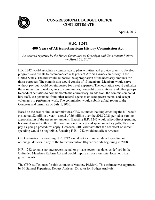 handle is hein.congrec/cbo3386 and id is 1 raw text is: 




                   CONGRESSIONAL BUDGET OFFICE
                              COST ESTIMATE

                                                                   April 4, 2017


                                 H.R.   1242
         400  Years  of African-American History Commission Act

   As ordered reported by the House Committee on Oversight and Government Reform
                                on March 28, 2017


H.R. 1242 would establish a commission to plan activities and provide grants to develop
programs and events to commemorate 400 years of Africian American history in the
United States. The bill would authorize the appropriation of the necessary amounts for
those purposes. The commission would consist of 15 members. Members would serve
without pay but would be reimbursed for travel expenses. The legislation would authorize
the commission to make grants to communities, nonprofit organizations, and other groups
to conduct activities to commemorate the anniversary. In addition, the commission could
hire staff, use personnel from other federal agencies or state governments, and accept
volunteers to perform its work. The commission would submit a final report to the
Congress and terminate on July 1, 2020.

Based on the cost of similar commissions, CBO estimates that implementing the bill would
cost about $2 million a year-a total of $6 million over the 2018-2021 period, assuming
appropriation of the necessary amounts. Enacting H.R. 1242 would affect direct spending
because it would authorize the commission to accept and spend monetary gifts; therefore,
pay-as-you-go procedures apply. However, CBO estimates that the net effect on direct
spending would be negligible. Enacting H.R. 1242 would not affect revenues.

CBO  estimates that enacting H.R. 1242 would not increase net direct spending or
on-budget deficits in any of the four consecutive 10-year periods beginning in 2028.

H.R. 1242 contains no intergovernmental or private-sector mandates as defined in the
Unfunded Mandates Reform  Act and would impose no costs on state, local, or tribal
governments.

The CBO  staff contact for this estimate is Matthew Pickford. This estimate was approved
by H. Samuel Papenfuss, Deputy Assistant Director for Budget Analysis.


