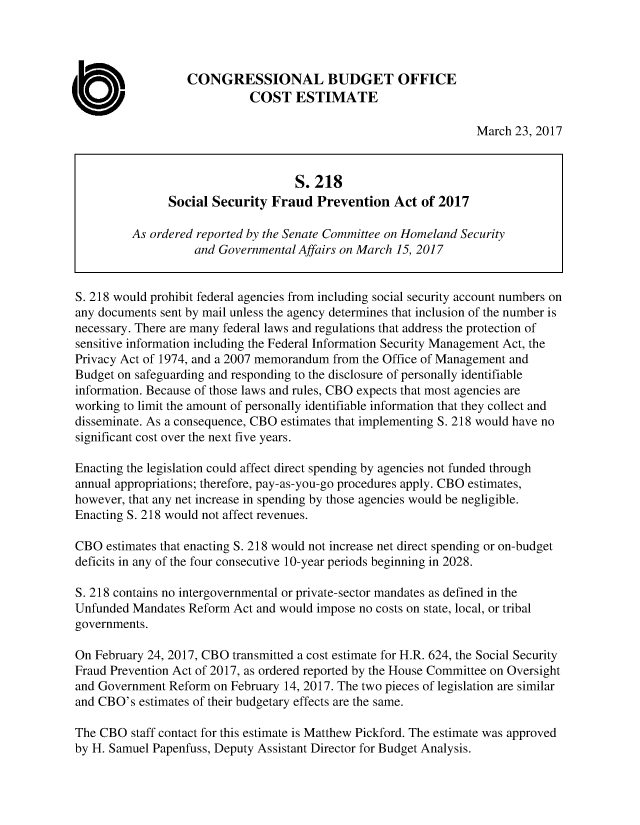 handle is hein.congrec/cbo3414 and id is 1 raw text is: 




                  CONGRESSIONAL BUDGET OFFICE
                             COST   ESTIMATE

                                                                  March 23, 2017



                                    S.218
               Social Security  Fraud   Prevention  Act  of 2017

         As ordered reported by the Senate Committee on Homeland Security
                    and Governmental Affairs on March 15, 2017


S. 218 would prohibit federal agencies from including social security account numbers on
any documents sent by mail unless the agency determines that inclusion of the number is
necessary. There are many federal laws and regulations that address the protection of
sensitive information including the Federal Information Security Management Act, the
Privacy Act of 1974, and a 2007 memorandum from the Office of Management and
Budget on safeguarding and responding to the disclosure of personally identifiable
information. Because of those laws and rules, CBO expects that most agencies are
working to limit the amount of personally identifiable information that they collect and
disseminate. As a consequence, CBO estimates that implementing S. 218 would have no
significant cost over the next five years.

Enacting the legislation could affect direct spending by agencies not funded through
annual appropriations; therefore, pay-as-you-go procedures apply. CBO estimates,
however, that any net increase in spending by those agencies would be negligible.
Enacting S. 218 would not affect revenues.

CBO  estimates that enacting S. 218 would not increase net direct spending or on-budget
deficits in any of the four consecutive 10-year periods beginning in 2028.

S. 218 contains no intergovernmental or private-sector mandates as defined in the
Unfunded Mandates  Reform Act and would impose no costs on state, local, or tribal
governments.

On February 24, 2017, CBO transmitted a cost estimate for H.R. 624, the Social Security
Fraud Prevention Act of 2017, as ordered reported by the House Committee on Oversight
and Government Reform  on February 14, 2017. The two pieces of legislation are similar
and CBO's estimates of their budgetary effects are the same.

The CBO  staff contact for this estimate is Matthew Pickford. The estimate was approved
by H. Samuel Papenfuss, Deputy Assistant Director for Budget Analysis.


