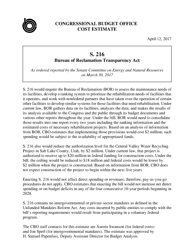 handle is hein.congrec/cbo3469 and id is 1 raw text is: 



                  CONGRESSIONAL BUDGET OFFICE
                              COST ESTIMATE

                                                                     April 12, 2017



                                     S.216
                  Bureau   of Reclamation   Transparency Act

    As ordered reported by the Senate Committee on Energy and Natural Resources
                                on March  30, 2017


S. 216 would require the Bureau of Reclamation (BOR) to assess the maintenance needs of
its facilities, develop a ranking system to prioritize the rehabilitation needs of facilities that
it operates, and work with nonfederal partners that have taken over the operation of certain
other facilities to develop similar systems for those facilities that need rehabilitation. Under
current law, BOR gathers data on its facilities, analyzes the data, and makes the results of
its analysis available to the Congress and the public through its budget documents and
various other reports throughout the year. Under the bill, BOR would need to consolidate
those results into one report every two years including the ranking information and the
estimated costs of necessary rehabilitation projects. Based on an analysis of information
from BOR,  CBO  estimates that implementing those provisions would cost $2 million; such
spending would be subject to the availability of appropriated funds.

S. 216 also would reduce the authorization level for the Central Valley Water Recycling
Project in Salt Lake County, Utah, by $2 million. Under current law, that project is
authorized to receive up to $20 million in federal funding for construction costs. Under the
bill, the ceiling would be reduced to $18 million and federal costs would be lower by
$2 million when the project is constructed. Based on information from BOR, CBO does
not expect construction of the project to begin within the next five years.

Enacting S. 216 would not affect direct spending or revenues; therefore, pay-as-you-go
procedures do not apply. CBO estimates that enacting the bill would not increase net direct
spending or on-budget deficits in any of the four consecutive 10-year periods beginning in
2028.

S. 216 contains no intergovernmental or private-sector mandates as defined in the
Unfunded  Mandates Reform  Act. Any costs incurred by public entities to comply with the
bill's reporting requirements would result from participating in a voluntary federal
program.

The CBO   staff contacts for this estimate are Aurora Swanson (for federal costs)
and Jon Sperl (for intergovernmental mandates). The estimate was approved by
H. Samuel Papenfuss, Deputy Assistant Director for Budget Analysis.


