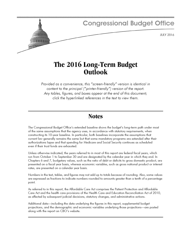 handle is hein.congrec/cbo3522 and id is 1 raw text is: 








                                                                                           JULY 2016








                  The 2016 Long-Term Budget

                                       Outlook


         Provided  as a convenience,   this screen-friendly version  is identical in
             content  to the principal (printer-friendly) version of the report.
           Any  tables, figures, and boxes  appear  at the end  of this document;
                 click the hyperlinked  references in the text to view them.





                                          Notes


The Congressional Budget Office's extended baseline shows the budget's long-term path under most
of the same assumptions that the agency uses, in accordance with statutory requirements, when
constructing its 1 0-year baseline. In particular, both baselines incorporate the assumptions that
current law generally remains the same but that some mandatory programs are extended after their
authorizations lapse and that spending for Medicare and Social Security continues as scheduled
even if their trust funds are exhausted.

Unless otherwise indicated, the years referred to in most of this report are federal fiscal years, which
run from October I to September 30 and are designated by the calendar year in which they end. In
Chapters 6 and 7, budgetary values, such as the ratio of debt or deficits to gross domestic product, are
presented on a fiscal year basis, whereas economic variables, such as gross national product or interest
rates, are presented on a calendar year basis.

Numbers  in the text, tables, and figures may not add up to totals because of rounding. Also, some values
are expressed as fractions to indicate numbers rounded to amounts greater than a tenth of a percentage
point.

As referred to in this report, the Affordable Care Act comprises the Patient Protection and Affordable
Care Act and the health care provisions of the Health Care and Education Reconciliation Act of 2010,
as affected by subsequent judicial decisions, statutory changes, and administrative actions.

Additional data-including the data underlying the figures in this report, supplemental budget
projections, and the demographic and economic variables underlying those projections-are posted
along with the report on CBO's website.


