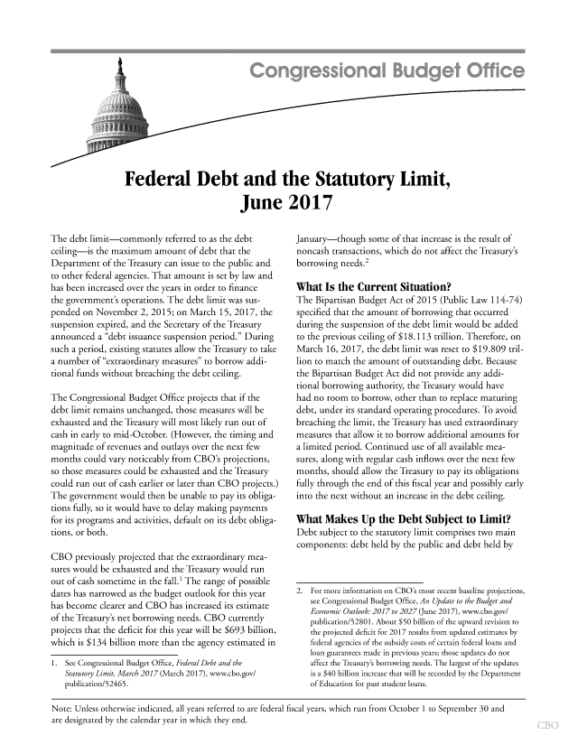 handle is hein.congrec/cbo3572 and id is 1 raw text is: 















Federal Debt and the Statutory Limit,

                           June 2017


The  debt limit-commonly   referred to as the debt
ceiling-is the maximum   amount  of debt that the
Department  of the Treasury can issue to the public and
to other federal agencies. That amount is set by law and
has been increased over the years in order to finance
the government's operations. The debt limit was sus-
pended  on November  2, 2015; on March  15, 2017, the
suspension expired, and the Secretary of the Treasury
announced  a debt issuance suspension period. During
such a period, existing statutes allow the Treasury to take
a number  of extraordinary measures to borrow addi-
tional funds without breaching the debt ceiling.

The  Congressional Budget Office projects that if the
debt limit remains unchanged, those measures will be
exhausted and the Treasury will most likely run out of
cash in early to mid-October. (However, the timing and
magnitude  of revenues and outlays over the next few
months  could vary noticeably from CBO's projections,
so those measures could be exhausted and the Treasury
could run out of cash earlier or later than CBO projects.)
The government  would  then be unable to pay its obliga-
tions fully, so it would have to delay making payments
for its programs and activities, default on its debt obliga-
tions, or both.

CBO   previously projected that the extraordinary mea-
sures would be exhausted and the Treasury would run
out of cash sometime in the fall.' The range of possible
dates has narrowed as the budget outlook for this year
has become  clearer and CBO has increased its estimate
of the Treasury's net borrowing needs. CBO currently
projects that the deficit for this year will be $693 billion,
which is $134 billion more than the agency estimated in

1. See Congressional Budget Office, Federal Debt and the
   Statutory Limit, March 2017 (March 2017), www.cbo.gov/
   publication/52465.


January-though   some  of that increase is the result of
noncash  transactions, which do not affect the Treasury's
borrowing  needs.2

What   Is the  Current   Situation?
The  Bipartisan Budget Act of 2015 (Public Law 114-74)
specified that the amount of borrowing that occurred
during the suspension of the debt limit would be added
to the previous ceiling of $18.113 trillion. Therefore, on
March  16, 2017, the debt limit was reset to $19.809 tril-
lion to match the amount of outstanding debt. Because
the Bipartisan Budget Act did not provide any addi-
tional borrowing authority, the Treasury would have
had no room  to borrow, other than to replace maturing
debt, under its standard operating procedures. To avoid
breaching the limit, the Treasury has used extraordinary
measures that allow it to borrow additional amounts for
a limited period. Continued use of all available mea-
sures, along with regular cash inflows over the next few
months,  should allow the Treasury to pay its obligations
fully through the end of this fiscal year and possibly early
into the next without an increase in the debt ceiling.

What   Makes Up the Debt Subject to Limit?
Debt  subject to the statutory limit comprises two main
components:  debt held by the public and debt held by



2.  For more information on CBO's most recent baseline projections,
   see Congressional Budget Office, An Update to the Budget and
   Economic Outlook: 2017 to 2027 (June 2017), www.cbo.gov/
   publication/52801. About $50 billion of the upward revision to
   the projected deficit for 2017 results from updated estimates by
   federal agencies of the subsidy costs of certain federal loans and
   loan guarantees made in previous years; those updates do not
   affect the Treasury's borrowing needs. The largest of the updates
   is a $40 billion increase that will be recorded by the Department
   of Education for past student loans.


Note: Unless otherwise indicated, all years referred to are federal fiscal years, which run from October 1 to September 30 and
are designated by the calendar year in which they end.


