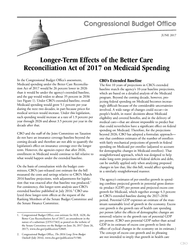 handle is hein.congrec/cbo3575 and id is 1 raw text is: 








                                                                                             JUNE  2017






           Longer-Term Effects of the Better Care

Reconciliation Act of 2017 on Medicaid Spending


In the Congressional Budget Office's assessment,
Medicaid spending under the Better Care Reconcilia-
tion Act of 2017 would be 26 percent lower in 2026
than it would be under the agency's extended baseline,
and the gap would widen to about 35 percent in 2036
(see Figure 1). Under CBO's extended baseline, overall
Medicaid spending would grow 5.1 percent per year
during the next two decades, in part because prices for
medical services would increase. Under this legislation,
such spending would increase at a rate of 1.9 percent per
year through 2026 and about 3.5 percent per year in the
decade after that.

CBO   and the staff of the Joint Committee on Taxation
do not have an insurance coverage baseline beyond the
coming decade and therefore are not able to quantify the
legislation's effect on insurance coverage over the longer
term. However, the agencies expect that after 2026,
enrollment in Medicaid would continue to fall relative to
what would happen  under the extended baseline.

On  the basis of consultation with the budget com-
mittees, CBO's just-released cost estimate for the bill
measured the costs and savings relative to CBO's March
2016 baseline projections, with adjustments for legisla-
tion that was enacted after that baseline was produced.
For consistency, this longer-term analysis uses CBO's
extended baseline published in July 2016.2 CBO ana-
lyzed these longer-term effects at the request of the
Ranking Members  of the Senate Budget Committee and
the Senate Finance Committee.


1. Congressional Budget Office, cost estimate for H.R. 1628, the
   Better Care Reconciliation Act of 2017, an amendment in the
   nature of a substitute [LYN17343] as posted on the website of
   the Senate Committee on the Budget on June 26, 2017 (June 26,
   2017), www.cbo.gov/publication/52849.
2. Congressional Budget Office, The 2016 Long- Term Budget
   Outlook (July 2016), www.cbo.gov/publication/51580.


CBO's  Extended Baseline
The first 10 years of projections in CBO's extended
baseline match the agency's 10-year baseline projections,
which are based on a detailed analysis of the Medicaid
program. Beyond  the coming decade, however, pro-
jecting federal spending on Medicaid becomes increas-
ingly difficult because of the considerable uncertainties
involved. A wide range of changes could occur-in
people's health, in states' decisions about Medicaid
eligibility and covered benefits, and in the delivery of
medical care-that are almost impossible to predict but
that could nevertheless have a significant effect on federal
spending on Medicaid. Therefore, for the projections
beyond 2026, CBO   has adopted a formulaic approach-
one that combines estimates of the number of enrollees
with fairly mechanical projections of growth in federal
spending on Medicaid per enrollee (adjusted to account
for demographic changes in Medicaid enrollees). That
straightforward approach, which was designed to help
make  long-term projections of federal deficits and debt,
can be usefully applied only when analyzing proposed
changes in law that, like this bill, would affect spending
in a similarly straightforward manner.

The agency's estimates of per-enrollee growth in spend-
ing combine projected growth in potential gross domes-
tic product (GDP) per person and projected excess cost
growth for Medicaid, which together average 4.3 percent
in CBO's extended baseline during the 2027-2036
period. Potential GDP expresses an estimate of the max-
imum  sustainable level of growth in the economy. Excess
cost growth is the growth rate of health care spending
per person (after the effects of demographic changes are
removed) relative to the growth rate of potential GDP
per person. (CBO uses potential GDP rather than actual
GDP   in its estimate of excess cost growth to limit the
effect of cyclical changes in the economy on its estimate.)
The concept of excess cost growth and its phrasing
are not intended to imply that growth in health care


