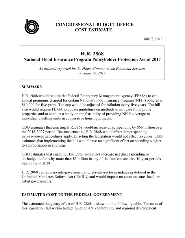 handle is hein.congrec/cbo3590 and id is 1 raw text is: 




                   CONGRESSIONAL BUDGET OFFICE

  a                           COST   ESTIMATE
                                                                   July 7, 2017


                                 H.R.  2868
 National  Flood  Insurance  Program   Policyholder  Protection  Act of 2017

         As ordered reported by the House Committee on Financial Services
                                on June 15, 2017


SUMMARY

H.R. 2868 would require the Federal Emergency Management Agency (FEMA) to cap
annual premiums charged for certain National Flood Insurance Program (NFIP) policies at
$10,000 for five years. The cap would be adjusted for inflation every five years. The bill
also would require FEMA to update guidelines on methods to mitigate flood prone
properties and to conduct a study on the feasibility of providing NFIP coverage to
individual dwelling units in cooperative housing projects.

CBO  estimates that enacting H.R. 2868 would increase direct spending by $68 million over
the 2018-2027 period. Because enacting H.R. 2868 would affect direct spending,
pay-as-you-go procedures apply. Enacting the legislation would not affect revenues. CBO
estimates that implementing the bill would have no significant effect on spending subject
to appropriation in any year.

CBO  estimates that enacting H.R. 2868 would not increase net direct spending or
on-budget deficits by more than $5 billion in any of the four consecutive 10-year periods
beginning in 2028.

H.R. 2868 contains no intergovernmental or private-sector mandates as defined in the
Unfunded Mandates Reform Act (UMRA)   and would impose no costs on state, local, or
tribal governments.


ESTIMATED COST TO THE FEDERAL GOVERNMENT

The estimated budgetary effect of H.R. 2868 is shown in the following table. The costs of
this legislation fall within budget function 450 (community and regional development).


