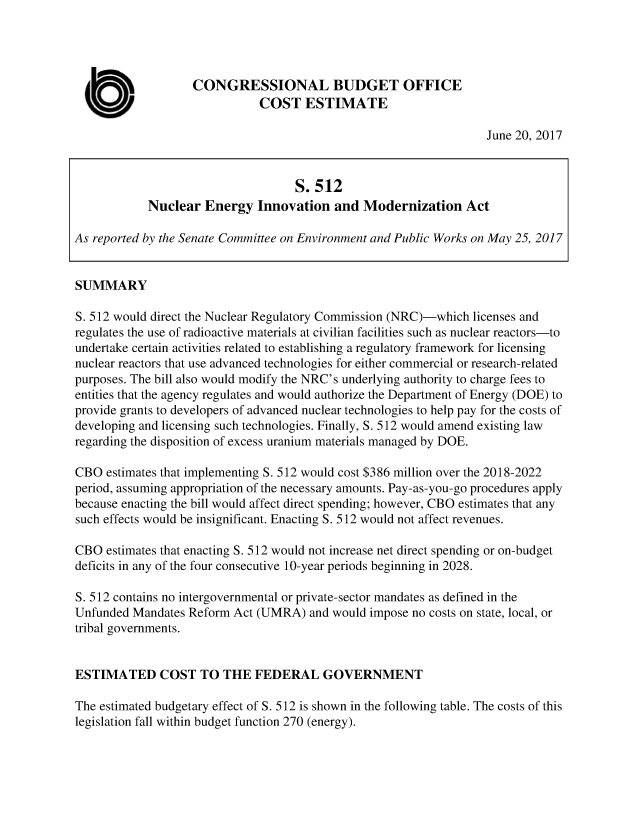 handle is hein.congrec/cbo3606 and id is 1 raw text is: 




                   CONGRESSIONAL BUDGET OFFICE

  a                           COST   ESTIMATE
                                                                   June 20, 2017



                                    S.512
            Nuclear  Energy   Innovation  and  Modernization   Act

As reported by the Senate Committee on Environment and Public Works on May 25, 2017


SUMMARY

S. 512 would direct the Nuclear Regulatory Commission (NRC)-which licenses and
regulates the use of radioactive materials at civilian facilities such as nuclear reactors-to
undertake certain activities related to establishing a regulatory framework for licensing
nuclear reactors that use advanced technologies for either commercial or research-related
purposes. The bill also would modify the NRC's underlying authority to charge fees to
entities that the agency regulates and would authorize the Department of Energy (DOE) to
provide grants to developers of advanced nuclear technologies to help pay for the costs of
developing and licensing such technologies. Finally, S. 512 would amend existing law
regarding the disposition of excess uranium materials managed by DOE.

CBO  estimates that implementing S. 512 would cost $386 million over the 2018-2022
period, assuming appropriation of the necessary amounts. Pay-as-you-go procedures apply
because enacting the bill would affect direct spending; however, CBO estimates that any
such effects would be insignificant. Enacting S. 512 would not affect revenues.

CBO  estimates that enacting S. 512 would not increase net direct spending or on-budget
deficits in any of the four consecutive 10-year periods beginning in 2028.

S. 512 contains no intergovernmental or private-sector mandates as defined in the
Unfunded Mandates Reform  Act (UMRA)  and would impose no costs on state, local, or
tribal governments.


ESTIMATED COST TO THE FEDERAL GOVERNMENT

The estimated budgetary effect of S. 512 is shown in the following table. The costs of this
legislation fall within budget function 270 (energy).


