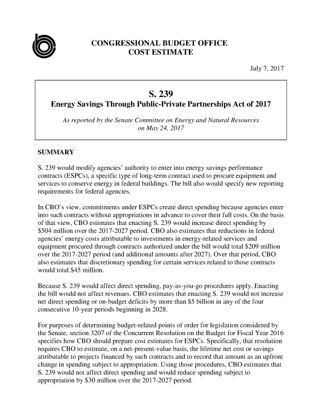 handle is hein.congrec/cbo3609 and id is 1 raw text is: 




                  CONGRESSIONAL BUDGET OFFICE
                              COST ESTIMATE

                                                                      July 7, 2017


                                     S. 239
    Energy   Savings  Through Public-Private Partnerships Act of 2017

        As reported by the Senate Committee on Energy and Natural Resources
                                 on May 24, 2017


SUMMARY

S. 239 would modify agencies' authority to enter into energy savings performance
contracts (ESPCs), a specific type of long-term contract used to procure equipment and
services to conserve energy in federal buildings. The bill also would specify new reporting
requirements for federal agencies.

In CBO's view, commitments  under ESPCs create direct spending because agencies enter
into such contracts without appropriations in advance to cover their full costs. On the basis
of that view, CBO estimates that enacting S. 239 would increase direct spending by
$504 million over the 2017-2027 period. CBO also estimates that reductions in federal
agencies' energy costs attributable to investments in energy-related services and
equipment procured through contracts authorized under the bill would total $209 million
over the 2017-2027 period (and additional amounts after 2027). Over that period, CBO
also estimates that discretionary spending for certain services related to those contracts
would total $45 million.

Because S. 239 would affect direct spending, pay-as-you-go procedures apply. Enacting
the bill would not affect revenues. CBO estimates that enacting S. 239 would not increase
net direct spending or on-budget deficits by more than $5 billion in any of the four
consecutive 10-year periods beginning in 2028.

For purposes of determining budget-related points of order for legislation considered by
the Senate, section 3207 of the Concurrent Resolution on the Budget for Fiscal Year 2016
specifies how CBO should prepare cost estimates for ESPCs. Specifically, that resolution
requires CBO to estimate, on a net-present-value basis, the lifetime net cost or savings
attributable to projects financed by such contracts and to record that amount as an upfront
change in spending subject to appropriation. Using those procedures, CBO estimates that
S. 239 would not affect direct spending and would reduce spending subject to
appropriation by $30 million over the 2017-2027 period.


