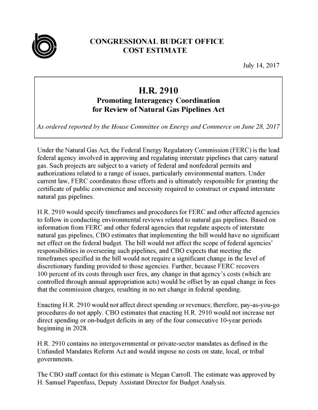 handle is hein.congrec/cbo3612 and id is 1 raw text is: 




                  CONGRESSIONAL BUDGET OFFICE
                             COST ESTIMATE

                                                                     July 14, 2017


                                  H.R.   2910
                    Promoting Interagency Coordination
                    for Review of Natural   Gas  Pipelines Act

As ordered reported by the House Committee on Energy and Commerce on June 28, 2017


Under the Natural Gas Act, the Federal Energy Regulatory Commission (FERC) is the lead
federal agency involved in approving and regulating interstate pipelines that carry natural
gas. Such projects are subject to a variety of federal and nonfederal permits and
authorizations related to a range of issues, particularly environmental matters. Under
current law, FERC coordinates those efforts and is ultimately responsible for granting the
certificate of public convenience and necessity required to construct or expand interstate
natural gas pipelines.

H.R. 2910 would specify timeframes and procedures for FERC and other affected agencies
to follow in conducting environmental reviews related to natural gas pipelines. Based on
information from FERC  and other federal agencies that regulate aspects of interstate
natural gas pipelines, CBO estimates that implementing the bill would have no significant
net effect on the federal budget. The bill would not affect the scope of federal agencies'
responsibilities in overseeing such pipelines, and CBO expects that meeting the
timeframes specified in the bill would not require a significant change in the level of
discretionary funding provided to those agencies. Further, because FERC recovers
100 percent of its costs through user fees, any change in that agency's costs (which are
controlled through annual appropriation acts) would be offset by an equal change in fees
that the commission charges, resulting in no net change in federal spending.

Enacting H.R. 2910 would not affect direct spending or revenues; therefore, pay-as-you-go
procedures do not apply. CBO estimates that enacting H.R. 2910 would not increase net
direct spending or on-budget deficits in any of the four consecutive 10-year periods
beginning in 2028.

H.R. 2910 contains no intergovernmental or private-sector mandates as defined in the
Unfunded  Mandates Reform  Act and would impose no costs on state, local, or tribal
governments.

The CBO   staff contact for this estimate is Megan Carroll. The estimate was approved by
H. Samuel Papenfuss, Deputy Assistant Director for Budget Analysis.


