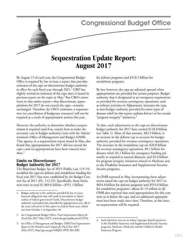 handle is hein.congrec/cbo3659 and id is 1 raw text is: 















Sequestration Update Report:

                  August 2017


By August  15 of each year, the Congressional Budget
Office is required by law to issue a report that provides
estimates of the caps on discretionary budget authority
in effect for each fiscal year through 2021.1 CBO has
slightly revised its estimates of the caps since it issued its
previous report on the topic in May.2 But CBO's assess-
ment  in that earlier report-that discretionary appro-
priations for 2017 do not exceed the caps-remains
unchanged.  Therefore, by CBO's estimates, a sequestra-
tion (or cancellation of budgetary resources) will not be
required as a result of appropriation actions this year.

However,  the authority to determine whether a seques-
tration is required (and if so, exactly how to make the
necessary cuts in budget authority) rests with the Admin-
istration's Office of Management and Budget (OMB).
That agency, in a sequestration report issued in May, also
found that appropriations for 2017 did not exceed the
caps-and   no appropriations have been enacted since
then.3

Limits  on  Discretionary
Budget   Authority   for  2017
The  Bipartisan Budget Act of 2015 (Public Law 114-74)
modified the caps on defense and nondefense funding for
fiscal year 2017 that were established by the Budget Con-
trol Act of 2011 (P.L. 112-25). Specifically, those limits
were reset to total $1,069.6 billion-$551.1 billion

1.  Budget authority is the authority provided by law to incur
   financial obligations that will result in immediate or future
   outlays of federal government funds. Discretionary budget
   authority is provided and controlled by appropriation acts. All of
   the years referred to in this report are federal fiscal years, which
   run from October 1 to September 30.
2.  See Congressional Budget Office, Final Sequestration Reportfor
   Fiscal Year 2017 (May 2017), www.cbo.gov/publication/52704.
3.  See Office of Management and Budget, OMB Final Sequestration
   Report to the President and Congress /or Fiscal Year 2017
   (May 2017), http://go.usa.gov/xRQDt (PDF, 863 KB).


for defense programs and $518.5 billion for
nondefense programs.

By law, however, the caps are adjusted upward when
appropriations are provided for certain purposes. Budget
authority that is designated as an emergency requirement
or provided for overseas contingency operations, such
as military activities in Afghanistan, increases the caps,
as does budget authority provided for some types of
disaster relief (as this report explains below) or for certain
program  integrity initiatives.4

To date, such adjustments to the caps on discretionary
budget authority for 2017 have totaled $118.0 billion
(see Table 1). Most of that amount, $82.9 billion, is
an increase in the defense cap to account for budget
authority provided for overseas contingency operations.
The  increases in the nondefense cap are $20.8 billion
for overseas contingency operations, $8.1 billion for
disaster relief, $4.1 billion for emergency funding pri-
marily to respond to natural disasters, and $2.0 billion
for program integrity initiatives related to Medicare and
to the Disability Insurance and Supplemental Security
Income  programs.

As OMB   reported in May, incorporating those adjust-
ments  raised the caps on budget authority for 2017 to
$634.0  billion for defense programs and $553.6 billion
for nondefense programs-about $1.19 trillion  in all.
OMB   also reported that total appropriations for this year
were at or below the caps, and no additional appropria-
tions have been made since then. Therefore, at this time,
no sequestration will be required.



4.  Such initiatives may try to reduce improper benefit payments
   in the Disability Insurance and Supplemental Security Income
   programs, Medicare, Medicaid, and the Children's Health
   Insurance Program.


