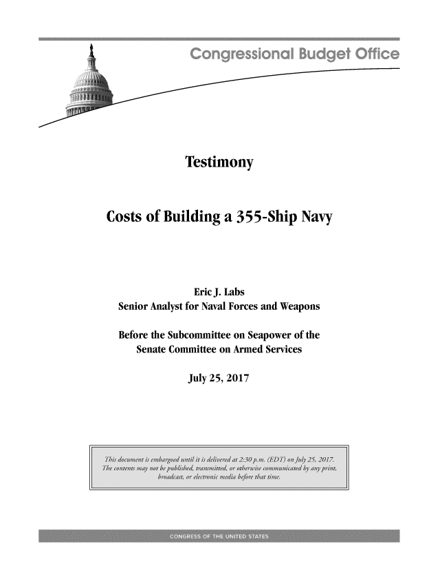 handle is hein.congrec/cbo3672 and id is 1 raw text is: 











              Testimony



Costs  of Building   a 355-Ship Navy





                Eric J. Labs
  Senior Analyst for Naval Forces and Weapons

  Before the Subcommittee on Seapower of the
     Senate Committee on Armed Services


July 25, 2017


