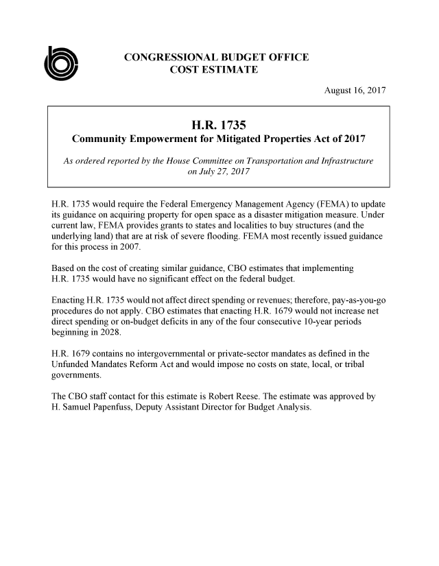 handle is hein.congrec/cbo3678 and id is 1 raw text is: 




                 CONGRESSIONAL BUDGET OFFICE
                            COST   ESTIMATE

                                                                August 16, 2017


                                 H.R.   1735
     Community Empowerment for Mitigated Properties Act of 2017

   As ordered reported by the House Committee on Transportation and Infrastructure
                                on July 27, 2017


H.R. 1735 would require the Federal Emergency Management Agency (FEMA) to update
its guidance on acquiring property for open space as a disaster mitigation measure. Under
current law, FEMA provides grants to states and localities to buy structures (and the
underlying land) that are at risk of severe flooding. FEMA most recently issued guidance
for this process in 2007.

Based on the cost of creating similar guidance, CBO estimates that implementing
H.R. 1735 would have no significant effect on the federal budget.

Enacting H.R. 1735 would not affect direct spending or revenues; therefore, pay-as-you-go
procedures do not apply. CBO estimates that enacting H.R. 1679 would not increase net
direct spending or on-budget deficits in any of the four consecutive 10-year periods
beginning in 2028.

H.R. 1679 contains no intergovernmental or private-sector mandates as defined in the
Unfunded Mandates Reform Act and would impose no costs on state, local, or tribal
governments.

The CBO  staff contact for this estimate is Robert Reese. The estimate was approved by
H. Samuel Papenfuss, Deputy Assistant Director for Budget Analysis.


