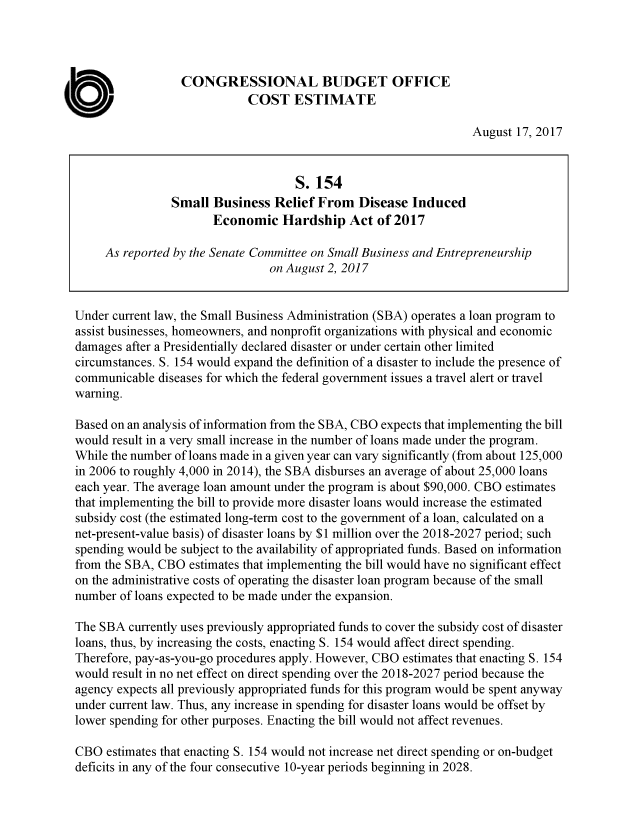 handle is hein.congrec/cbo3680 and id is 1 raw text is: 




                  CONGRESSIONAL BUDGET OFFICE
                             COST   ESTIMATE

                                                                  August 17, 2017


                                    S.  154
                Small  Business  Relief From   Disease  Induced
                       Economic   Hardship   Act  of 2017

     As reported by the Senate Committee on Small Business and Entrepreneurship
                                on August 2, 2017


Under current law, the Small Business Administration (SBA) operates a loan program to
assist businesses, homeowners, and nonprofit organizations with physical and economic
damages after a Presidentially declared disaster or under certain other limited
circumstances. S. 154 would expand the definition of a disaster to include the presence of
communicable  diseases for which the federal government issues a travel alert or travel
warning.

Based on an analysis of information from the SBA, CBO expects that implementing the bill
would result in a very small increase in the number of loans made under the program.
While the number of loans made in a given year can vary significantly (from about 125,000
in 2006 to roughly 4,000 in 2014), the SBA disburses an average of about 25,000 loans
each year. The average loan amount under the program is about $90,000. CBO estimates
that implementing the bill to provide more disaster loans would increase the estimated
subsidy cost (the estimated long-term cost to the government of a loan, calculated on a
net-present-value basis) of disaster loans by $1 million over the 2018-2027 period; such
spending would be subject to the availability of appropriated funds. Based on information
from the SBA, CBO  estimates that implementing the bill would have no significant effect
on the administrative costs of operating the disaster loan program because of the small
number of loans expected to be made under the expansion.

The SBA  currently uses previously appropriated funds to cover the subsidy cost of disaster
loans, thus, by increasing the costs, enacting S. 154 would affect direct spending.
Therefore, pay-as-you-go procedures apply. However, CBO estimates that enacting S. 154
would result in no net effect on direct spending over the 2018-2027 period because the
agency expects all previously appropriated funds for this program would be spent anyway
under current law. Thus, any increase in spending for disaster loans would be offset by
lower spending for other purposes. Enacting the bill would not affect revenues.

CBO  estimates that enacting S. 154 would not increase net direct spending or on-budget
deficits in any of the four consecutive 10-year periods beginning in 2028.


