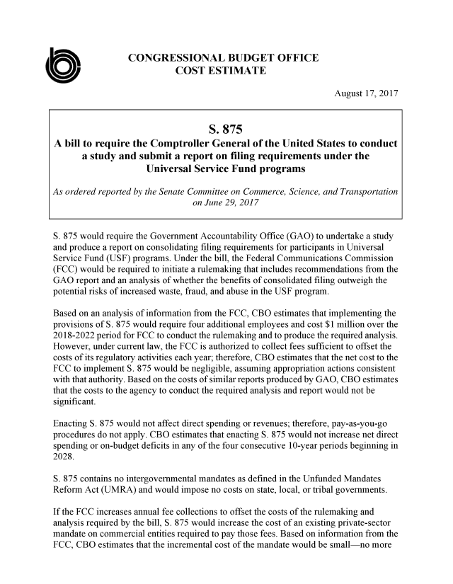 handle is hein.congrec/cbo3694 and id is 1 raw text is: 




                 CONGRESSIONAL BUDGET OFFICE
                            COST ESTIMATE

                                                                 August 17, 2017


                                    S. 875
A  bill to require the Comptroller   General  of the United  States to conduct
       a study and  submit  a report  on filing requirements   under  the
                      Universal  Service Fund   programs

As ordered reported by the Senate Committee on Commerce, Science, and Transportation
                                on June 29, 2017


S. 875 would require the Government Accountability Office (GAO) to undertake a study
and produce a report on consolidating filing requirements for participants in Universal
Service Fund (USF) programs. Under the bill, the Federal Communications Commission
(FCC) would be required to initiate a rulemaking that includes recommendations from the
GAO  report and an analysis of whether the benefits of consolidated filing outweigh the
potential risks of increased waste, fraud, and abuse in the USF program.

Based on an analysis of information from the FCC, CBO estimates that implementing the
provisions of S. 875 would require four additional employees and cost $1 million over the
2018-2022 period for FCC to conduct the rulemaking and to produce the required analysis.
However, under current law, the FCC is authorized to collect fees sufficient to offset the
costs of its regulatory activities each year; therefore, CBO estimates that the net cost to the
FCC  to implement S. 875 would be negligible, assuming appropriation actions consistent
with that authority. Based on the costs of similar reports produced by GAO, CBO estimates
that the costs to the agency to conduct the required analysis and report would not be
significant.

Enacting S. 875 would not affect direct spending or revenues; therefore, pay-as-you-go
procedures do not apply. CBO estimates that enacting S. 875 would not increase net direct
spending or on-budget deficits in any of the four consecutive 10-year periods beginning in
2028.

S. 875 contains no intergovernmental mandates as defined in the Unfunded Mandates
Reform Act (UMRA)   and would impose no costs on state, local, or tribal governments.

If the FCC increases annual fee collections to offset the costs of the rulemaking and
analysis required by the bill, S. 875 would increase the cost of an existing private-sector
mandate on commercial entities required to pay those fees. Based on information from the
FCC, CBO   estimates that the incremental cost of the mandate would be small-no more


