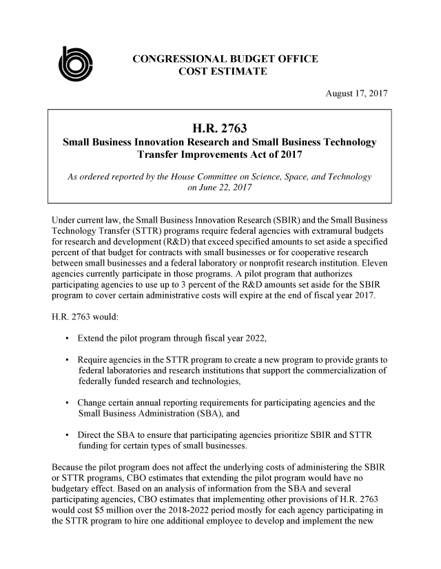 handle is hein.congrec/cbo3722 and id is 1 raw text is: 




                   CONGRESSIONAL BUDGET OFFICE
                              COST ESTIMATE

                                                                  August 17, 2017


                                  H.R.   2763
   Small  Business  Innovation  Research   and  Small  Business  Technology
                     Transfer  Improvements Act of 2017

    As ordered reported by the House Committee on Science, Space, and Technology
                                 on June 22, 2017


Under current law, the Small Business Innovation Research (SBIR) and the Small Business
Technology Transfer (STTR) programs require federal agencies with extramural budgets
for research and development (R&D) that exceed specified amounts to set aside a specified
percent of that budget for contracts with small businesses or for cooperative research
between small businesses and a federal laboratory or nonprofit research institution. Eleven
agencies currently participate in those programs. A pilot program that authorizes
participating agencies to use up to 3 percent of the R&D amounts set aside for the SBIR
program to cover certain administrative costs will expire at the end of fiscal year 2017.

H.R. 2763 would:

   *  Extend the pilot program through fiscal year 2022,

   *  Require agencies in the STTR program to create a new program to provide grants to
      federal laboratories and research institutions that support the commercialization of
      federally funded research and technologies,

   *  Change  certain annual reporting requirements for participating agencies and the
       Small Business Administration (SBA), and

   *  Direct the SBA to ensure that participating agencies prioritize SBIR and STTR
      funding for certain types of small businesses.

Because the pilot program does not affect the underlying costs of administering the SBIR
or STTR programs, CBO  estimates that extending the pilot program would have no
budgetary effect. Based on an analysis of information from the SBA and several
participating agencies, CBO estimates that implementing other provisions of H.R. 2763
would cost $5 million over the 2018-2022 period mostly for each agency participating in
the STTR program to hire one additional employee to develop and implement the new


