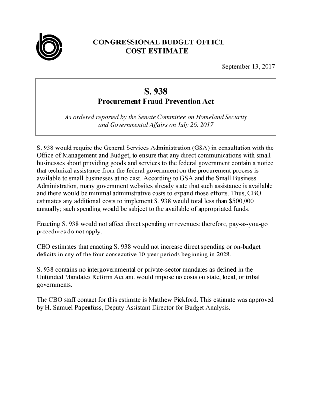 handle is hein.congrec/cbo3733 and id is 1 raw text is: 




                   CONGRESSIONAL BUDGET OFFICE
                             COST ESTIMATE

                                                             September 13, 2017


                                    S. 938
                    Procurement Fraud Prevention Act

         As ordered reported by the Senate Committee on Homeland Security
                    and Governmental Affairs on July 26, 2017


S. 938 would require the General Services Administration (GSA) in consultation with the
Office of Management and Budget, to ensure that any direct communications with small
businesses about providing goods and services to the federal government contain a notice
that technical assistance from the federal government on the procurement process is
available to small businesses at no cost. According to GSA and the Small Business
Administration, many government websites already state that such assistance is available
and there would be minimal administrative costs to expand those efforts. Thus, CBO
estimates any additional costs to implement S. 938 would total less than $500,000
annually; such spending would be subject to the available of appropriated funds.

Enacting S. 938 would not affect direct spending or revenues; therefore, pay-as-you-go
procedures do not apply.

CBO estimates that enacting S. 938 would not increase direct spending or on-budget
deficits in any of the four consecutive 10-year periods beginning in 2028.

S. 938 contains no intergovernmental or private-sector mandates as defined in the
Unfunded Mandates Reform Act and would impose no costs on state, local, or tribal
governments.

The CBO staff contact for this estimate is Matthew Pickford. This estimate was approved
by H. Samuel Papenfuss, Deputy Assistant Director for Budget Analysis.


