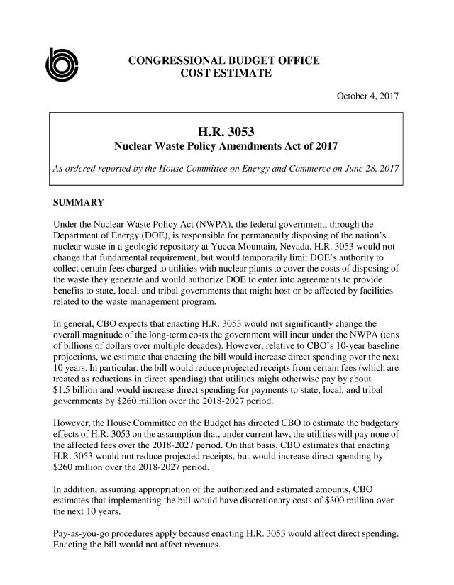 handle is hein.congrec/cbo3790 and id is 1 raw text is: 




                  CONGRESSIONAL BUDGET OFFICE
                              COST ESTIMATE

                                                                  October 4, 2017


                                  H.R. 3053
              Nuclear Waste Policy Amendments Act of 2017

As ordered reported by the House Committee on Energy and Commerce on June 28, 2017


SUMMARY

Under the Nuclear Waste Policy Act (NWPA), the federal government, through the
Department of Energy (DOE), is responsible for permanently disposing of the nation's
nuclear waste in a geologic repository at Yucca Mountain, Nevada. H.R. 3053 would not
change that fundamental requirement, but would temporarily limit DOE's authority to
collect certain fees charged to utilities with nuclear plants to cover the costs of disposing of
the waste they generate and would authorize DOE to enter into agreements to provide
benefits to state, local, and tribal governments that might host or be affected by facilities
related to the waste management program.

In general, CBO expects that enacting H.R. 3053 would not significantly change the
overall magnitude of the long-term costs the government will incur under the NWPA (tens
of billions of dollars over multiple decades). However, relative to CBO's 10-year baseline
projections, we estimate that enacting the bill would increase direct spending over the next
10 years. In particular, the bill would reduce projected receipts from certain fees (which are
treated as reductions in direct spending) that utilities might otherwise pay by about
$1.5 billion and would increase direct spending for payments to state, local, and tribal
governments by $260 million over the 2018-2027 period.

However, the House Committee on the Budget has directed CBO to estimate the budgetary
effects of H.R. 3053 on the assumption that, under current law, the utilities will pay none of
the affected fees over the 2018-2027 period. On that basis, CBO estimates that enacting
H.R. 3053 would not reduce projected receipts, but would increase direct spending by
$260 million over the 2018-2027 period.

In addition, assuming appropriation of the authorized and estimated amounts, CBO
estimates that implementing the bill would have discretionary costs of $300 million over
the next 10 years.

Pay-as-you-go procedures apply because enacting H.R. 3053 would affect direct spending.
Enacting the bill would not affect revenues.


